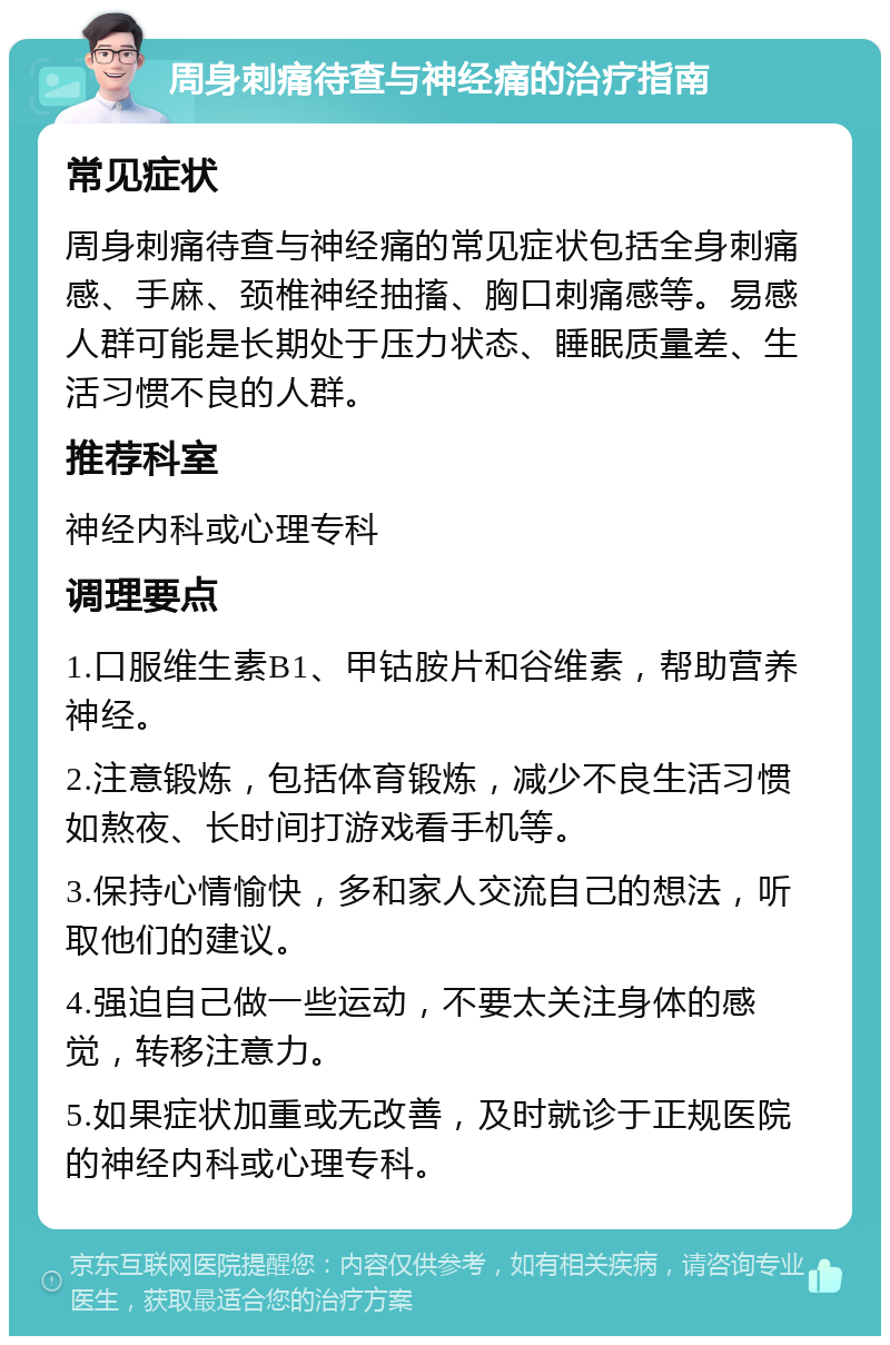 周身刺痛待查与神经痛的治疗指南 常见症状 周身刺痛待查与神经痛的常见症状包括全身刺痛感、手麻、颈椎神经抽搐、胸口刺痛感等。易感人群可能是长期处于压力状态、睡眠质量差、生活习惯不良的人群。 推荐科室 神经内科或心理专科 调理要点 1.口服维生素B1、甲钴胺片和谷维素，帮助营养神经。 2.注意锻炼，包括体育锻炼，减少不良生活习惯如熬夜、长时间打游戏看手机等。 3.保持心情愉快，多和家人交流自己的想法，听取他们的建议。 4.强迫自己做一些运动，不要太关注身体的感觉，转移注意力。 5.如果症状加重或无改善，及时就诊于正规医院的神经内科或心理专科。