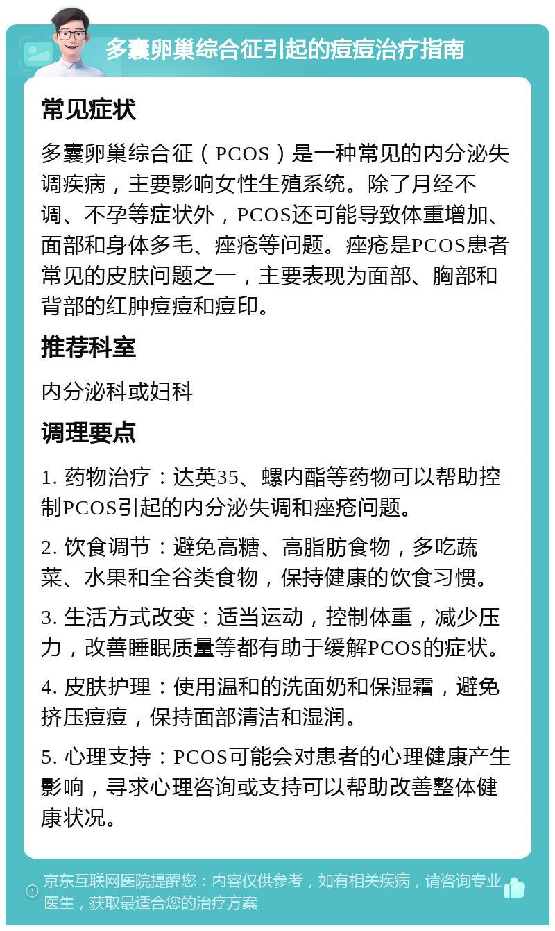 多囊卵巢综合征引起的痘痘治疗指南 常见症状 多囊卵巢综合征（PCOS）是一种常见的内分泌失调疾病，主要影响女性生殖系统。除了月经不调、不孕等症状外，PCOS还可能导致体重增加、面部和身体多毛、痤疮等问题。痤疮是PCOS患者常见的皮肤问题之一，主要表现为面部、胸部和背部的红肿痘痘和痘印。 推荐科室 内分泌科或妇科 调理要点 1. 药物治疗：达英35、螺内酯等药物可以帮助控制PCOS引起的内分泌失调和痤疮问题。 2. 饮食调节：避免高糖、高脂肪食物，多吃蔬菜、水果和全谷类食物，保持健康的饮食习惯。 3. 生活方式改变：适当运动，控制体重，减少压力，改善睡眠质量等都有助于缓解PCOS的症状。 4. 皮肤护理：使用温和的洗面奶和保湿霜，避免挤压痘痘，保持面部清洁和湿润。 5. 心理支持：PCOS可能会对患者的心理健康产生影响，寻求心理咨询或支持可以帮助改善整体健康状况。