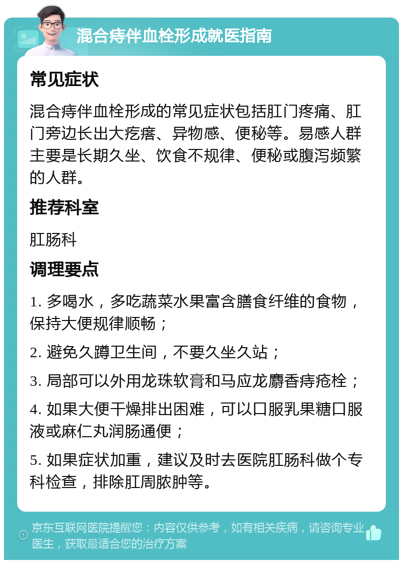 混合痔伴血栓形成就医指南 常见症状 混合痔伴血栓形成的常见症状包括肛门疼痛、肛门旁边长出大疙瘩、异物感、便秘等。易感人群主要是长期久坐、饮食不规律、便秘或腹泻频繁的人群。 推荐科室 肛肠科 调理要点 1. 多喝水，多吃蔬菜水果富含膳食纤维的食物，保持大便规律顺畅； 2. 避免久蹲卫生间，不要久坐久站； 3. 局部可以外用龙珠软膏和马应龙麝香痔疮栓； 4. 如果大便干燥排出困难，可以口服乳果糖口服液或麻仁丸润肠通便； 5. 如果症状加重，建议及时去医院肛肠科做个专科检查，排除肛周脓肿等。