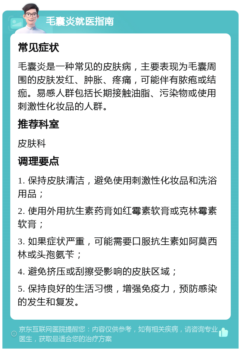 毛囊炎就医指南 常见症状 毛囊炎是一种常见的皮肤病，主要表现为毛囊周围的皮肤发红、肿胀、疼痛，可能伴有脓疱或结痂。易感人群包括长期接触油脂、污染物或使用刺激性化妆品的人群。 推荐科室 皮肤科 调理要点 1. 保持皮肤清洁，避免使用刺激性化妆品和洗浴用品； 2. 使用外用抗生素药膏如红霉素软膏或克林霉素软膏； 3. 如果症状严重，可能需要口服抗生素如阿莫西林或头孢氨苄； 4. 避免挤压或刮擦受影响的皮肤区域； 5. 保持良好的生活习惯，增强免疫力，预防感染的发生和复发。