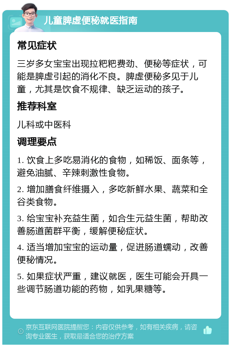 儿童脾虚便秘就医指南 常见症状 三岁多女宝宝出现拉粑粑费劲、便秘等症状，可能是脾虚引起的消化不良。脾虚便秘多见于儿童，尤其是饮食不规律、缺乏运动的孩子。 推荐科室 儿科或中医科 调理要点 1. 饮食上多吃易消化的食物，如稀饭、面条等，避免油腻、辛辣刺激性食物。 2. 增加膳食纤维摄入，多吃新鲜水果、蔬菜和全谷类食物。 3. 给宝宝补充益生菌，如合生元益生菌，帮助改善肠道菌群平衡，缓解便秘症状。 4. 适当增加宝宝的运动量，促进肠道蠕动，改善便秘情况。 5. 如果症状严重，建议就医，医生可能会开具一些调节肠道功能的药物，如乳果糖等。