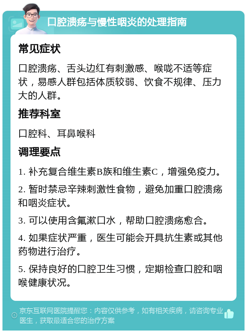 口腔溃疡与慢性咽炎的处理指南 常见症状 口腔溃疡、舌头边红有刺激感、喉咙不适等症状，易感人群包括体质较弱、饮食不规律、压力大的人群。 推荐科室 口腔科、耳鼻喉科 调理要点 1. 补充复合维生素B族和维生素C，增强免疫力。 2. 暂时禁忌辛辣刺激性食物，避免加重口腔溃疡和咽炎症状。 3. 可以使用含氟漱口水，帮助口腔溃疡愈合。 4. 如果症状严重，医生可能会开具抗生素或其他药物进行治疗。 5. 保持良好的口腔卫生习惯，定期检查口腔和咽喉健康状况。