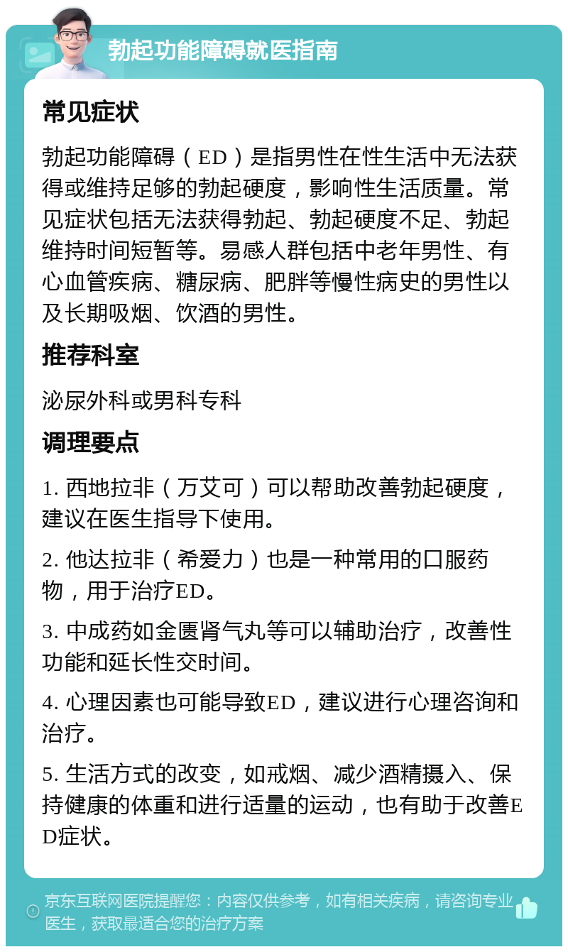 勃起功能障碍就医指南 常见症状 勃起功能障碍（ED）是指男性在性生活中无法获得或维持足够的勃起硬度，影响性生活质量。常见症状包括无法获得勃起、勃起硬度不足、勃起维持时间短暂等。易感人群包括中老年男性、有心血管疾病、糖尿病、肥胖等慢性病史的男性以及长期吸烟、饮酒的男性。 推荐科室 泌尿外科或男科专科 调理要点 1. 西地拉非（万艾可）可以帮助改善勃起硬度，建议在医生指导下使用。 2. 他达拉非（希爱力）也是一种常用的口服药物，用于治疗ED。 3. 中成药如金匮肾气丸等可以辅助治疗，改善性功能和延长性交时间。 4. 心理因素也可能导致ED，建议进行心理咨询和治疗。 5. 生活方式的改变，如戒烟、减少酒精摄入、保持健康的体重和进行适量的运动，也有助于改善ED症状。