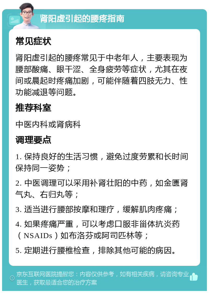 肾阳虚引起的腰疼指南 常见症状 肾阳虚引起的腰疼常见于中老年人，主要表现为腰部酸痛、眼干涩、全身疲劳等症状，尤其在夜间或晨起时疼痛加剧，可能伴随着四肢无力、性功能减退等问题。 推荐科室 中医内科或肾病科 调理要点 1. 保持良好的生活习惯，避免过度劳累和长时间保持同一姿势； 2. 中医调理可以采用补肾壮阳的中药，如金匮肾气丸、右归丸等； 3. 适当进行腰部按摩和理疗，缓解肌肉疼痛； 4. 如果疼痛严重，可以考虑口服非甾体抗炎药（NSAIDs）如布洛芬或阿司匹林等； 5. 定期进行腰椎检查，排除其他可能的病因。