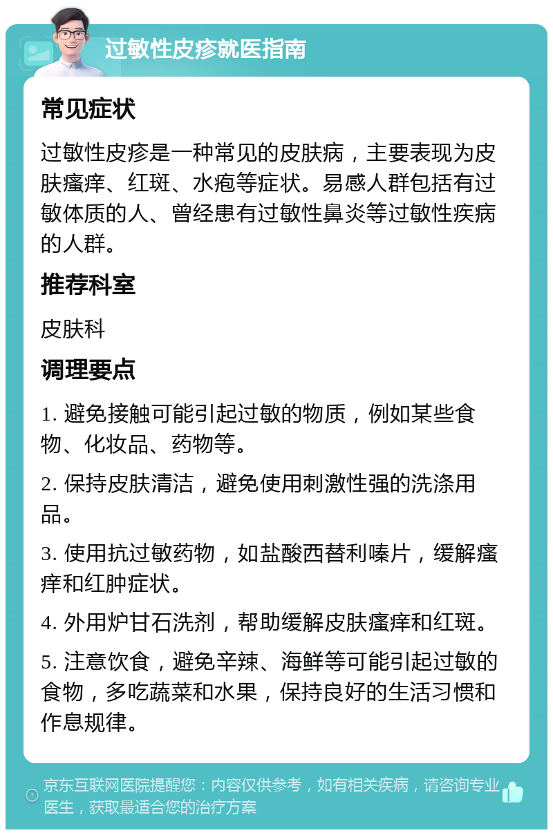 过敏性皮疹就医指南 常见症状 过敏性皮疹是一种常见的皮肤病，主要表现为皮肤瘙痒、红斑、水疱等症状。易感人群包括有过敏体质的人、曾经患有过敏性鼻炎等过敏性疾病的人群。 推荐科室 皮肤科 调理要点 1. 避免接触可能引起过敏的物质，例如某些食物、化妆品、药物等。 2. 保持皮肤清洁，避免使用刺激性强的洗涤用品。 3. 使用抗过敏药物，如盐酸西替利嗪片，缓解瘙痒和红肿症状。 4. 外用炉甘石洗剂，帮助缓解皮肤瘙痒和红斑。 5. 注意饮食，避免辛辣、海鲜等可能引起过敏的食物，多吃蔬菜和水果，保持良好的生活习惯和作息规律。