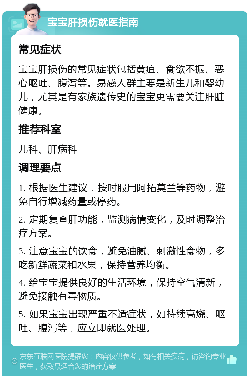 宝宝肝损伤就医指南 常见症状 宝宝肝损伤的常见症状包括黄疸、食欲不振、恶心呕吐、腹泻等。易感人群主要是新生儿和婴幼儿，尤其是有家族遗传史的宝宝更需要关注肝脏健康。 推荐科室 儿科、肝病科 调理要点 1. 根据医生建议，按时服用阿拓莫兰等药物，避免自行增减药量或停药。 2. 定期复查肝功能，监测病情变化，及时调整治疗方案。 3. 注意宝宝的饮食，避免油腻、刺激性食物，多吃新鲜蔬菜和水果，保持营养均衡。 4. 给宝宝提供良好的生活环境，保持空气清新，避免接触有毒物质。 5. 如果宝宝出现严重不适症状，如持续高烧、呕吐、腹泻等，应立即就医处理。