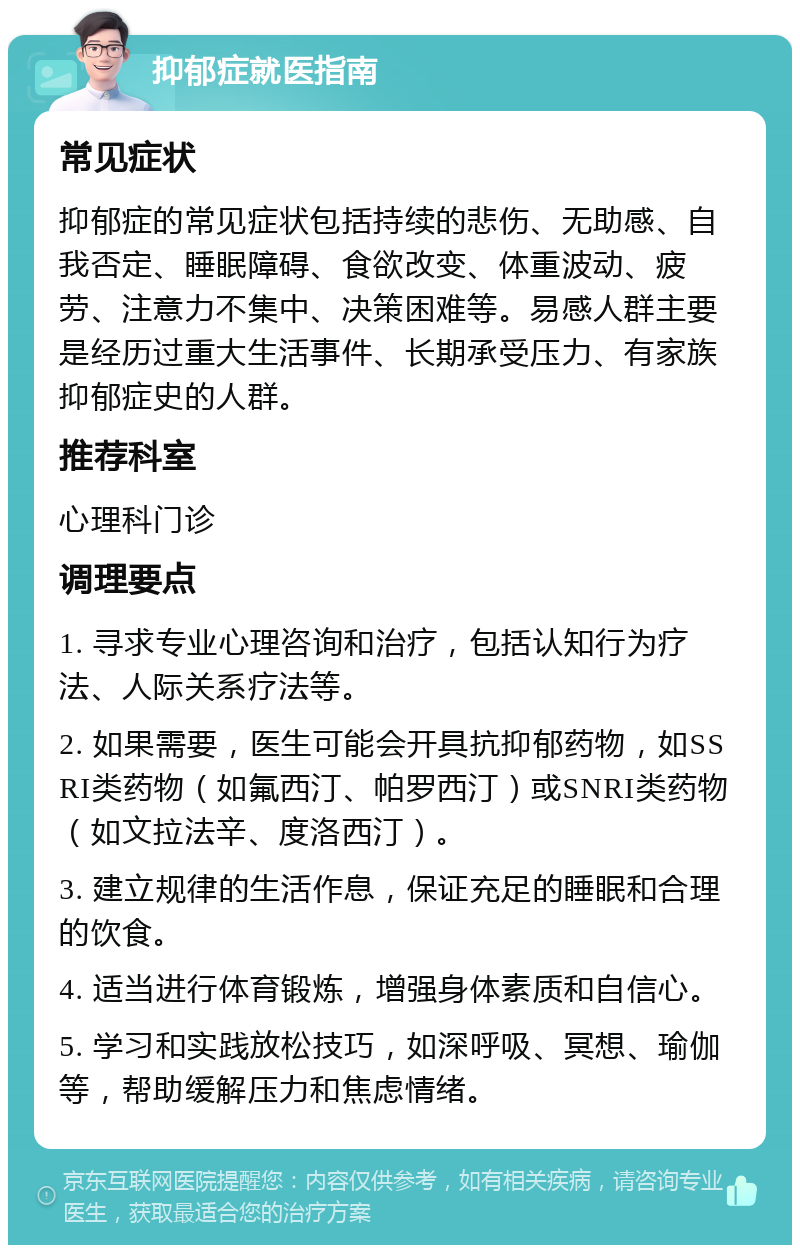 抑郁症就医指南 常见症状 抑郁症的常见症状包括持续的悲伤、无助感、自我否定、睡眠障碍、食欲改变、体重波动、疲劳、注意力不集中、决策困难等。易感人群主要是经历过重大生活事件、长期承受压力、有家族抑郁症史的人群。 推荐科室 心理科门诊 调理要点 1. 寻求专业心理咨询和治疗，包括认知行为疗法、人际关系疗法等。 2. 如果需要，医生可能会开具抗抑郁药物，如SSRI类药物（如氟西汀、帕罗西汀）或SNRI类药物（如文拉法辛、度洛西汀）。 3. 建立规律的生活作息，保证充足的睡眠和合理的饮食。 4. 适当进行体育锻炼，增强身体素质和自信心。 5. 学习和实践放松技巧，如深呼吸、冥想、瑜伽等，帮助缓解压力和焦虑情绪。