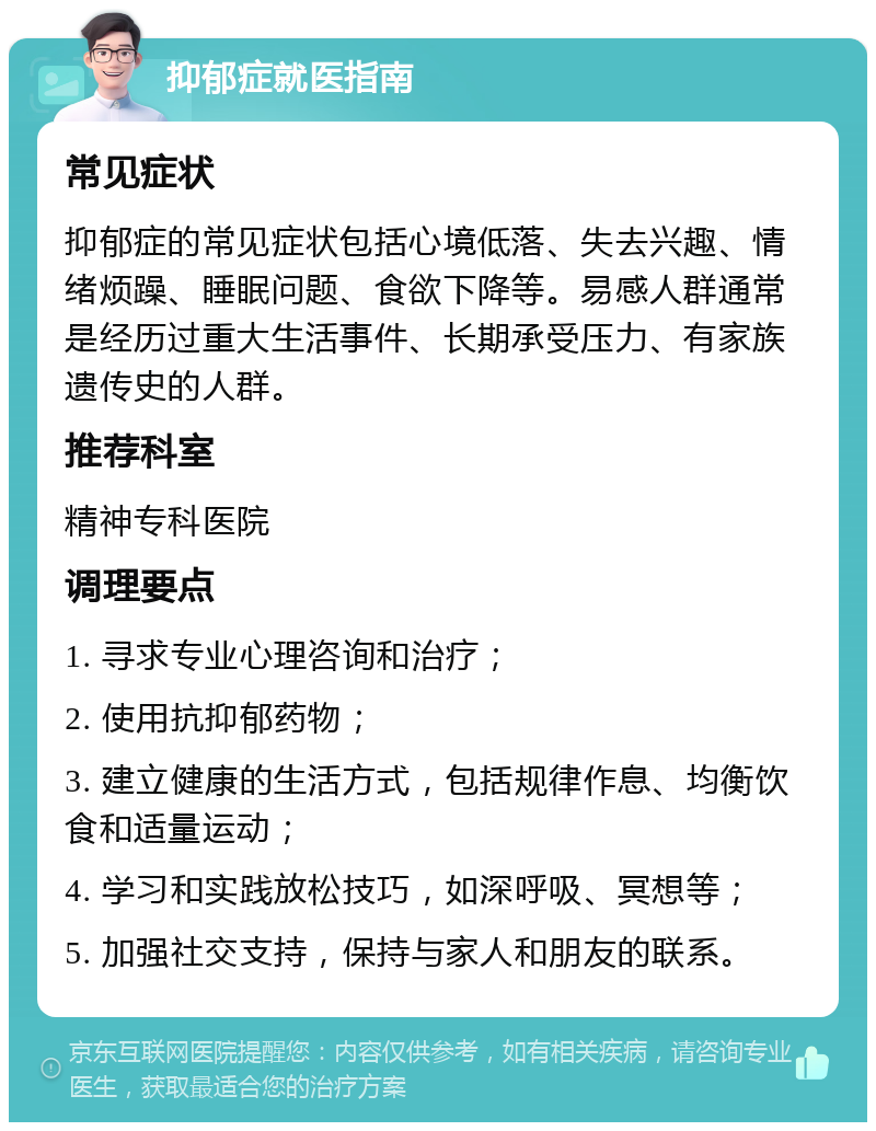 抑郁症就医指南 常见症状 抑郁症的常见症状包括心境低落、失去兴趣、情绪烦躁、睡眠问题、食欲下降等。易感人群通常是经历过重大生活事件、长期承受压力、有家族遗传史的人群。 推荐科室 精神专科医院 调理要点 1. 寻求专业心理咨询和治疗； 2. 使用抗抑郁药物； 3. 建立健康的生活方式，包括规律作息、均衡饮食和适量运动； 4. 学习和实践放松技巧，如深呼吸、冥想等； 5. 加强社交支持，保持与家人和朋友的联系。