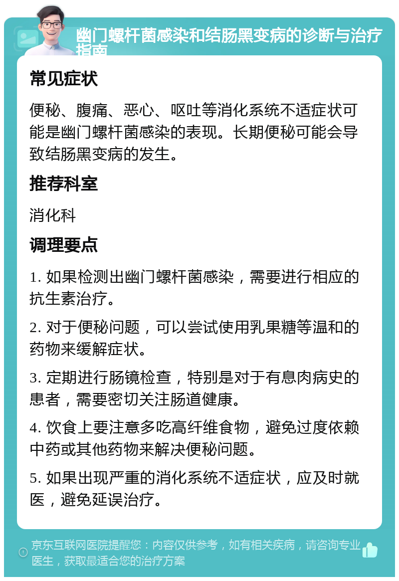 幽门螺杆菌感染和结肠黑变病的诊断与治疗指南 常见症状 便秘、腹痛、恶心、呕吐等消化系统不适症状可能是幽门螺杆菌感染的表现。长期便秘可能会导致结肠黑变病的发生。 推荐科室 消化科 调理要点 1. 如果检测出幽门螺杆菌感染，需要进行相应的抗生素治疗。 2. 对于便秘问题，可以尝试使用乳果糖等温和的药物来缓解症状。 3. 定期进行肠镜检查，特别是对于有息肉病史的患者，需要密切关注肠道健康。 4. 饮食上要注意多吃高纤维食物，避免过度依赖中药或其他药物来解决便秘问题。 5. 如果出现严重的消化系统不适症状，应及时就医，避免延误治疗。