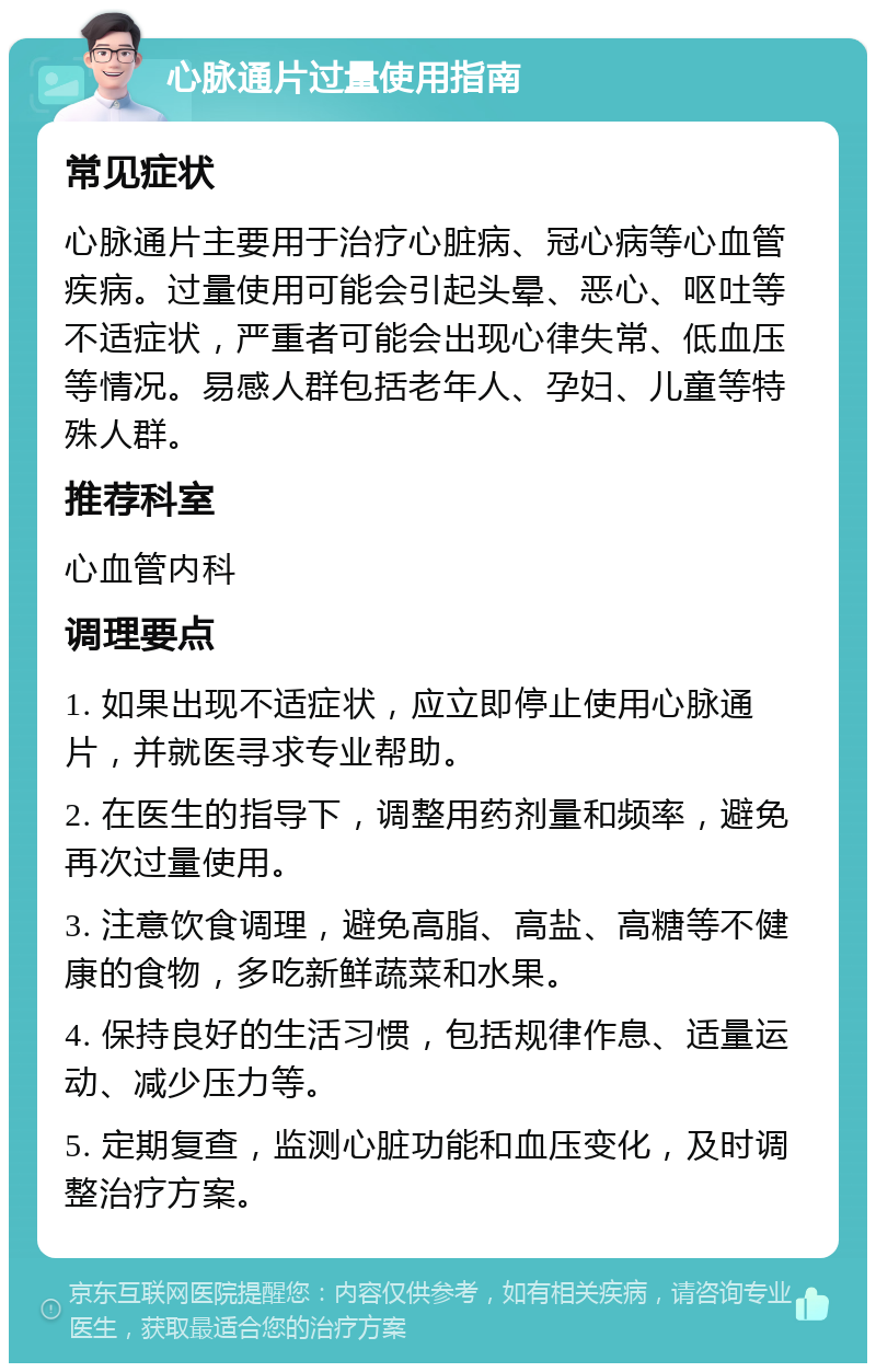 心脉通片过量使用指南 常见症状 心脉通片主要用于治疗心脏病、冠心病等心血管疾病。过量使用可能会引起头晕、恶心、呕吐等不适症状，严重者可能会出现心律失常、低血压等情况。易感人群包括老年人、孕妇、儿童等特殊人群。 推荐科室 心血管内科 调理要点 1. 如果出现不适症状，应立即停止使用心脉通片，并就医寻求专业帮助。 2. 在医生的指导下，调整用药剂量和频率，避免再次过量使用。 3. 注意饮食调理，避免高脂、高盐、高糖等不健康的食物，多吃新鲜蔬菜和水果。 4. 保持良好的生活习惯，包括规律作息、适量运动、减少压力等。 5. 定期复查，监测心脏功能和血压变化，及时调整治疗方案。