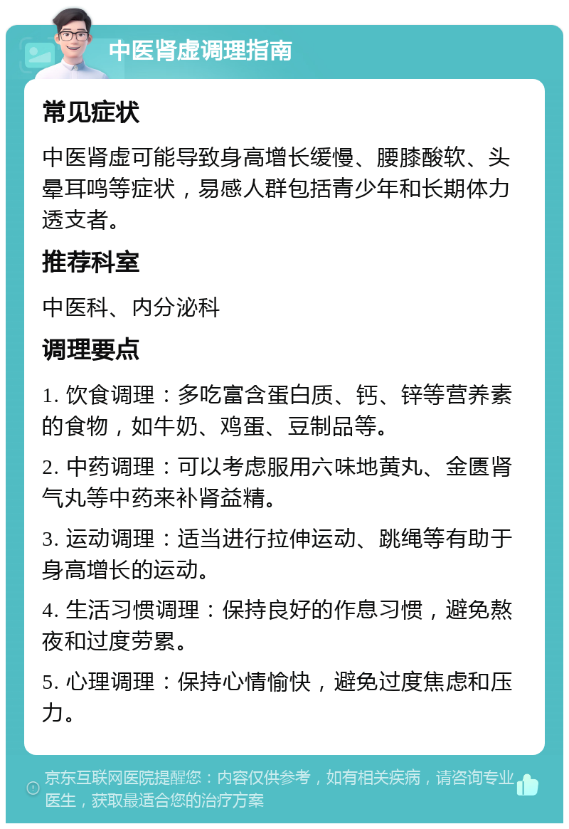 中医肾虚调理指南 常见症状 中医肾虚可能导致身高增长缓慢、腰膝酸软、头晕耳鸣等症状，易感人群包括青少年和长期体力透支者。 推荐科室 中医科、内分泌科 调理要点 1. 饮食调理：多吃富含蛋白质、钙、锌等营养素的食物，如牛奶、鸡蛋、豆制品等。 2. 中药调理：可以考虑服用六味地黄丸、金匮肾气丸等中药来补肾益精。 3. 运动调理：适当进行拉伸运动、跳绳等有助于身高增长的运动。 4. 生活习惯调理：保持良好的作息习惯，避免熬夜和过度劳累。 5. 心理调理：保持心情愉快，避免过度焦虑和压力。