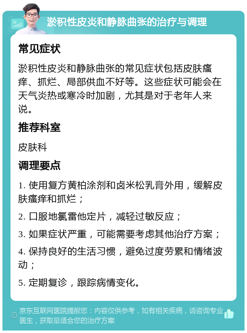 淤积性皮炎和静脉曲张的治疗与调理 常见症状 淤积性皮炎和静脉曲张的常见症状包括皮肤瘙痒、抓烂、局部供血不好等。这些症状可能会在天气炎热或寒冷时加剧，尤其是对于老年人来说。 推荐科室 皮肤科 调理要点 1. 使用复方黄柏涂剂和卤米松乳膏外用，缓解皮肤瘙痒和抓烂； 2. 口服地氯雷他定片，减轻过敏反应； 3. 如果症状严重，可能需要考虑其他治疗方案； 4. 保持良好的生活习惯，避免过度劳累和情绪波动； 5. 定期复诊，跟踪病情变化。