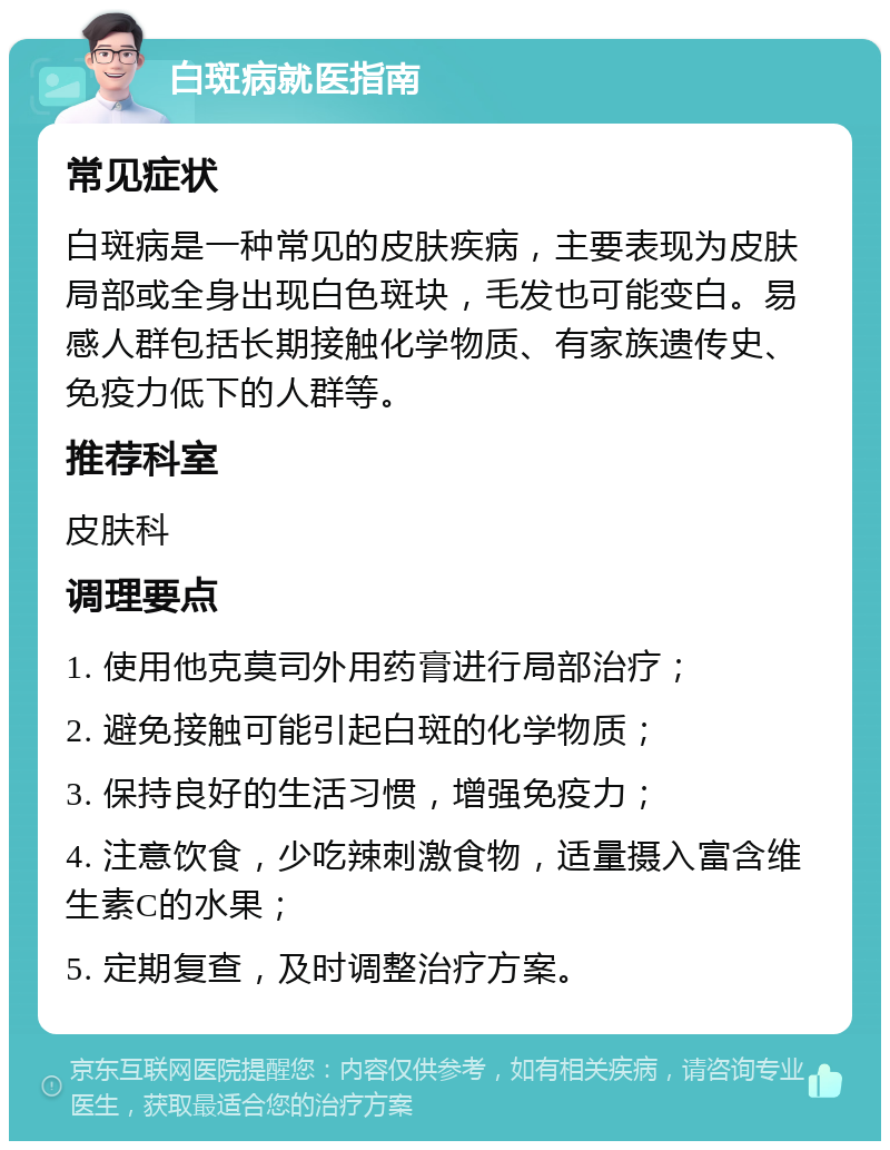 白斑病就医指南 常见症状 白斑病是一种常见的皮肤疾病，主要表现为皮肤局部或全身出现白色斑块，毛发也可能变白。易感人群包括长期接触化学物质、有家族遗传史、免疫力低下的人群等。 推荐科室 皮肤科 调理要点 1. 使用他克莫司外用药膏进行局部治疗； 2. 避免接触可能引起白斑的化学物质； 3. 保持良好的生活习惯，增强免疫力； 4. 注意饮食，少吃辣刺激食物，适量摄入富含维生素C的水果； 5. 定期复查，及时调整治疗方案。