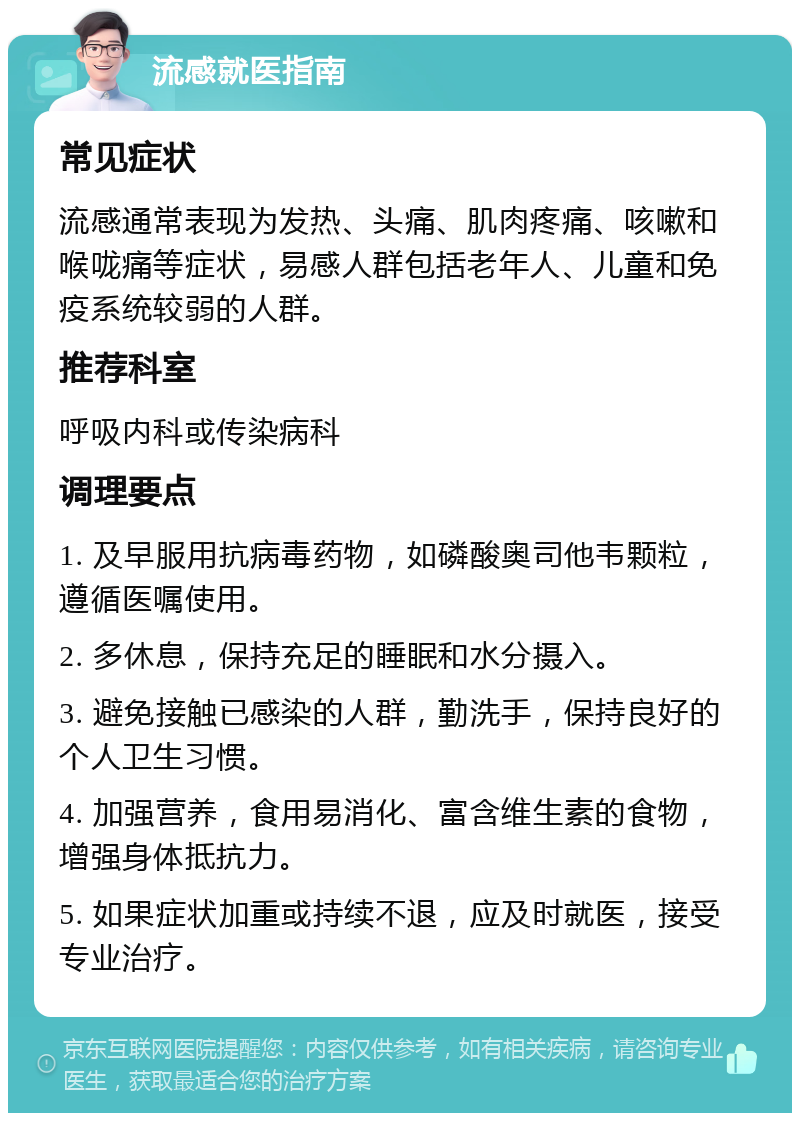 流感就医指南 常见症状 流感通常表现为发热、头痛、肌肉疼痛、咳嗽和喉咙痛等症状，易感人群包括老年人、儿童和免疫系统较弱的人群。 推荐科室 呼吸内科或传染病科 调理要点 1. 及早服用抗病毒药物，如磷酸奥司他韦颗粒，遵循医嘱使用。 2. 多休息，保持充足的睡眠和水分摄入。 3. 避免接触已感染的人群，勤洗手，保持良好的个人卫生习惯。 4. 加强营养，食用易消化、富含维生素的食物，增强身体抵抗力。 5. 如果症状加重或持续不退，应及时就医，接受专业治疗。