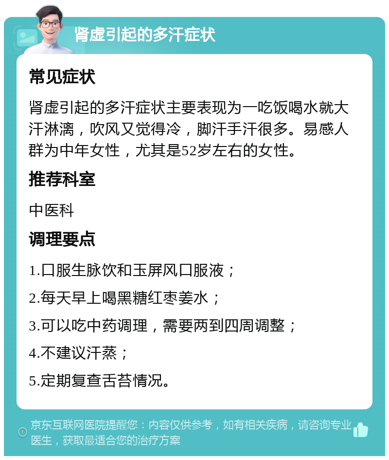 肾虚引起的多汗症状 常见症状 肾虚引起的多汗症状主要表现为一吃饭喝水就大汗淋漓，吹风又觉得冷，脚汗手汗很多。易感人群为中年女性，尤其是52岁左右的女性。 推荐科室 中医科 调理要点 1.口服生脉饮和玉屏风口服液； 2.每天早上喝黑糖红枣姜水； 3.可以吃中药调理，需要两到四周调整； 4.不建议汗蒸； 5.定期复查舌苔情况。