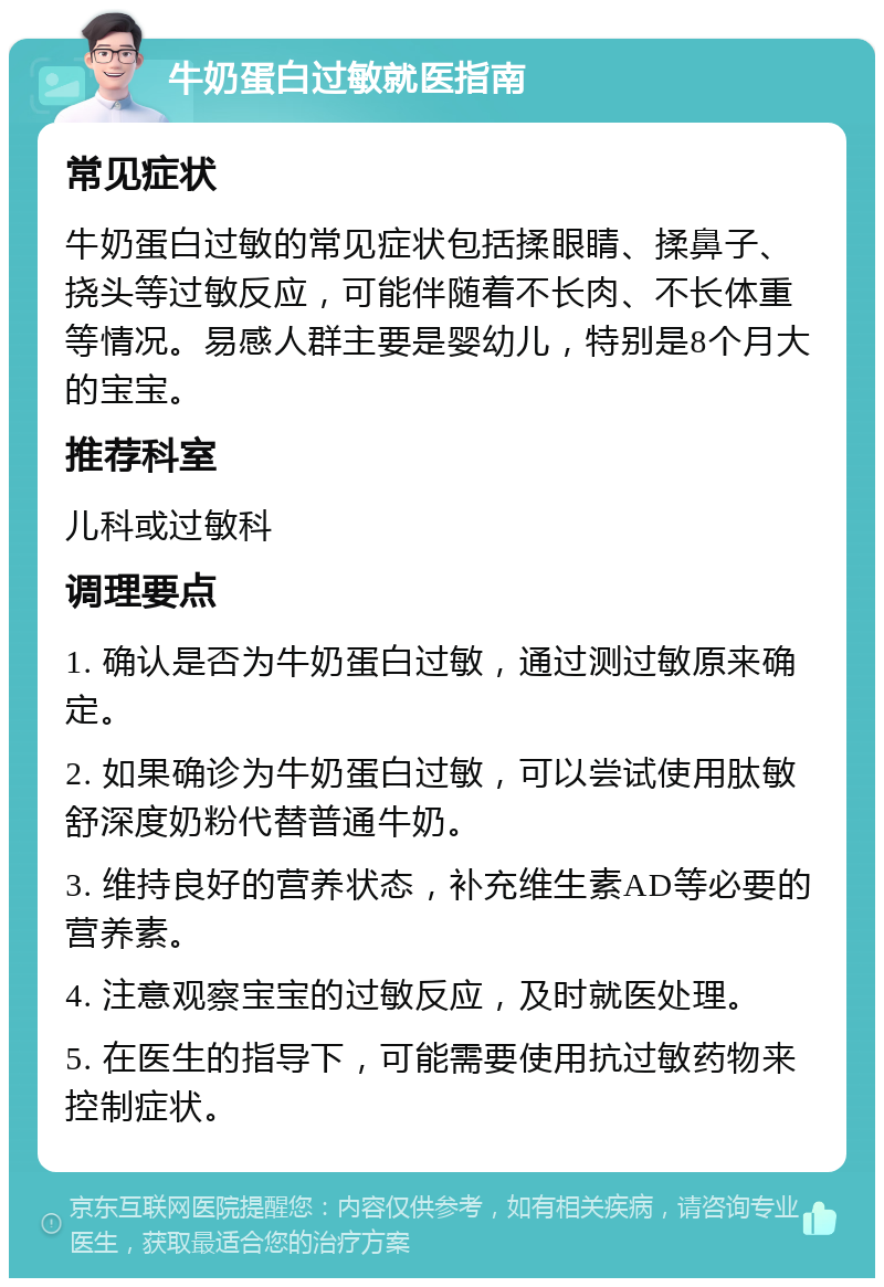 牛奶蛋白过敏就医指南 常见症状 牛奶蛋白过敏的常见症状包括揉眼睛、揉鼻子、挠头等过敏反应，可能伴随着不长肉、不长体重等情况。易感人群主要是婴幼儿，特别是8个月大的宝宝。 推荐科室 儿科或过敏科 调理要点 1. 确认是否为牛奶蛋白过敏，通过测过敏原来确定。 2. 如果确诊为牛奶蛋白过敏，可以尝试使用肽敏舒深度奶粉代替普通牛奶。 3. 维持良好的营养状态，补充维生素AD等必要的营养素。 4. 注意观察宝宝的过敏反应，及时就医处理。 5. 在医生的指导下，可能需要使用抗过敏药物来控制症状。