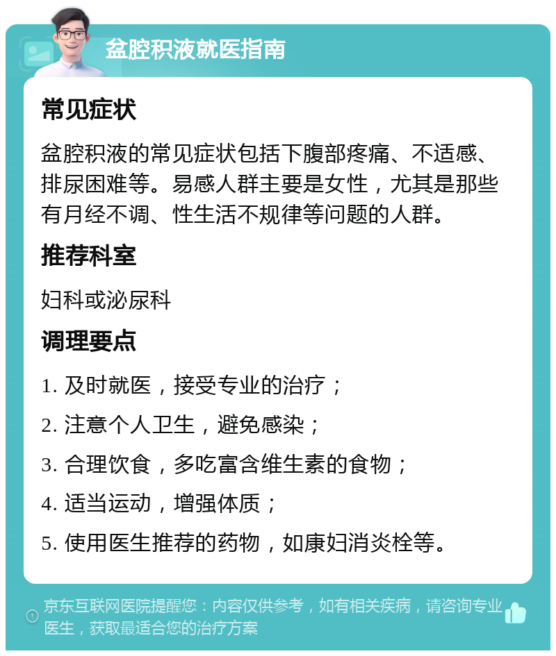 盆腔积液就医指南 常见症状 盆腔积液的常见症状包括下腹部疼痛、不适感、排尿困难等。易感人群主要是女性，尤其是那些有月经不调、性生活不规律等问题的人群。 推荐科室 妇科或泌尿科 调理要点 1. 及时就医，接受专业的治疗； 2. 注意个人卫生，避免感染； 3. 合理饮食，多吃富含维生素的食物； 4. 适当运动，增强体质； 5. 使用医生推荐的药物，如康妇消炎栓等。