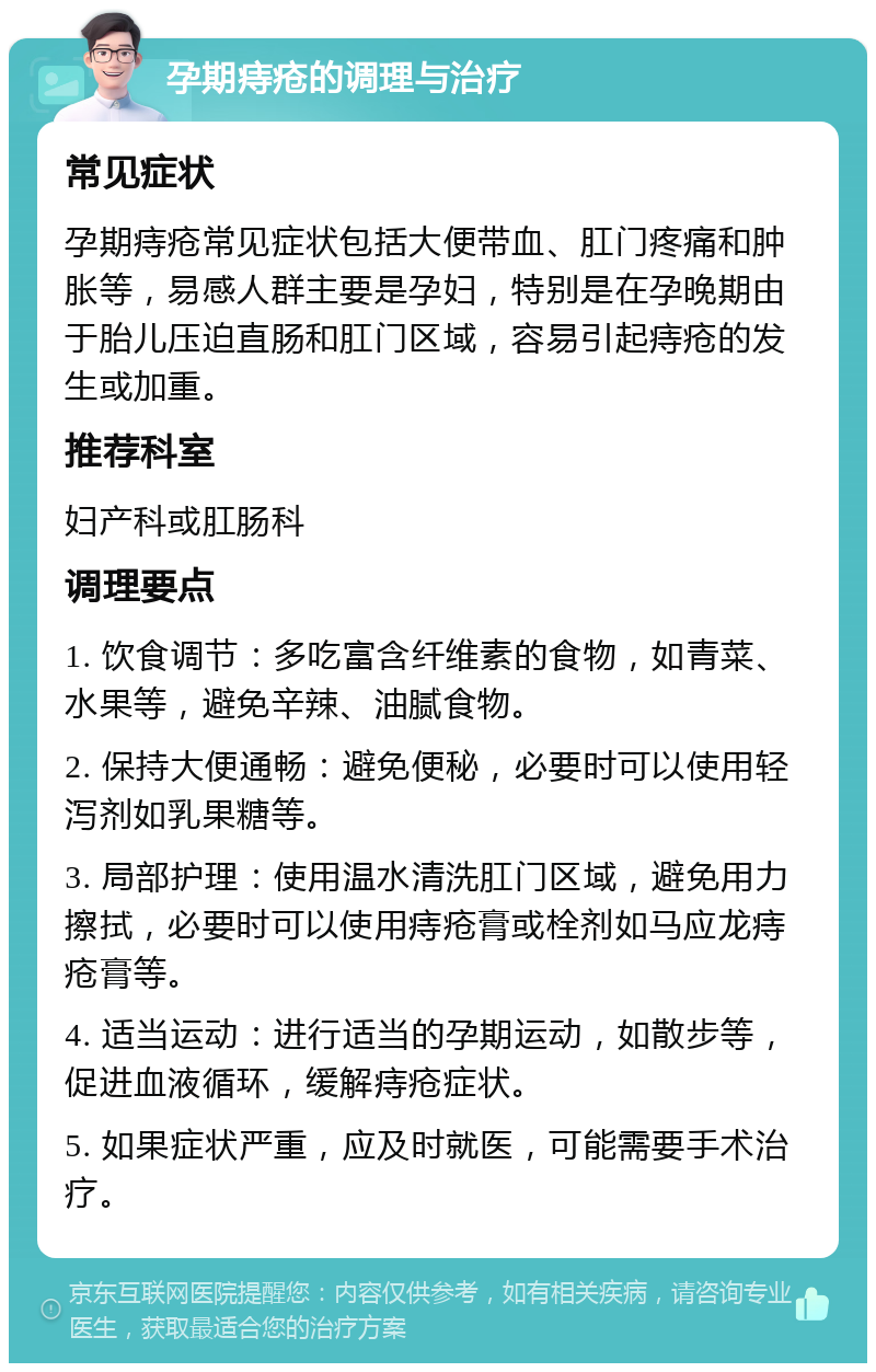 孕期痔疮的调理与治疗 常见症状 孕期痔疮常见症状包括大便带血、肛门疼痛和肿胀等，易感人群主要是孕妇，特别是在孕晚期由于胎儿压迫直肠和肛门区域，容易引起痔疮的发生或加重。 推荐科室 妇产科或肛肠科 调理要点 1. 饮食调节：多吃富含纤维素的食物，如青菜、水果等，避免辛辣、油腻食物。 2. 保持大便通畅：避免便秘，必要时可以使用轻泻剂如乳果糖等。 3. 局部护理：使用温水清洗肛门区域，避免用力擦拭，必要时可以使用痔疮膏或栓剂如马应龙痔疮膏等。 4. 适当运动：进行适当的孕期运动，如散步等，促进血液循环，缓解痔疮症状。 5. 如果症状严重，应及时就医，可能需要手术治疗。