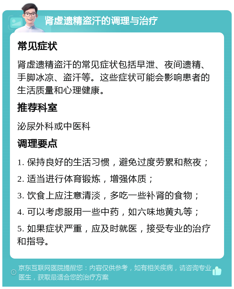 肾虚遗精盗汗的调理与治疗 常见症状 肾虚遗精盗汗的常见症状包括早泄、夜间遗精、手脚冰凉、盗汗等。这些症状可能会影响患者的生活质量和心理健康。 推荐科室 泌尿外科或中医科 调理要点 1. 保持良好的生活习惯，避免过度劳累和熬夜； 2. 适当进行体育锻炼，增强体质； 3. 饮食上应注意清淡，多吃一些补肾的食物； 4. 可以考虑服用一些中药，如六味地黄丸等； 5. 如果症状严重，应及时就医，接受专业的治疗和指导。