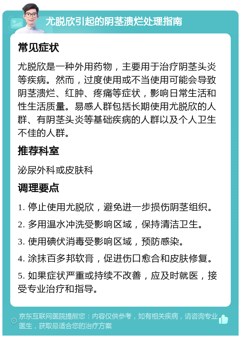 尤脱欣引起的阴茎溃烂处理指南 常见症状 尤脱欣是一种外用药物，主要用于治疗阴茎头炎等疾病。然而，过度使用或不当使用可能会导致阴茎溃烂、红肿、疼痛等症状，影响日常生活和性生活质量。易感人群包括长期使用尤脱欣的人群、有阴茎头炎等基础疾病的人群以及个人卫生不佳的人群。 推荐科室 泌尿外科或皮肤科 调理要点 1. 停止使用尤脱欣，避免进一步损伤阴茎组织。 2. 多用温水冲洗受影响区域，保持清洁卫生。 3. 使用碘伏消毒受影响区域，预防感染。 4. 涂抹百多邦软膏，促进伤口愈合和皮肤修复。 5. 如果症状严重或持续不改善，应及时就医，接受专业治疗和指导。