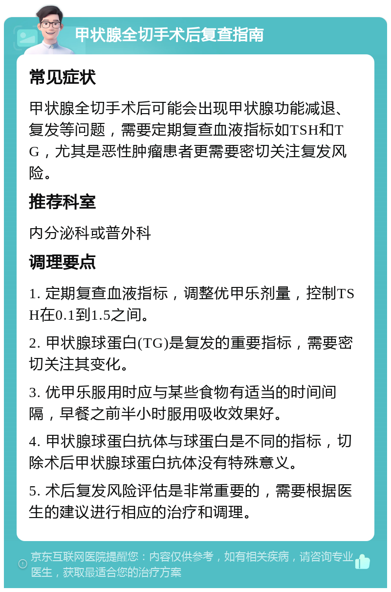 甲状腺全切手术后复查指南 常见症状 甲状腺全切手术后可能会出现甲状腺功能减退、复发等问题，需要定期复查血液指标如TSH和TG，尤其是恶性肿瘤患者更需要密切关注复发风险。 推荐科室 内分泌科或普外科 调理要点 1. 定期复查血液指标，调整优甲乐剂量，控制TSH在0.1到1.5之间。 2. 甲状腺球蛋白(TG)是复发的重要指标，需要密切关注其变化。 3. 优甲乐服用时应与某些食物有适当的时间间隔，早餐之前半小时服用吸收效果好。 4. 甲状腺球蛋白抗体与球蛋白是不同的指标，切除术后甲状腺球蛋白抗体没有特殊意义。 5. 术后复发风险评估是非常重要的，需要根据医生的建议进行相应的治疗和调理。