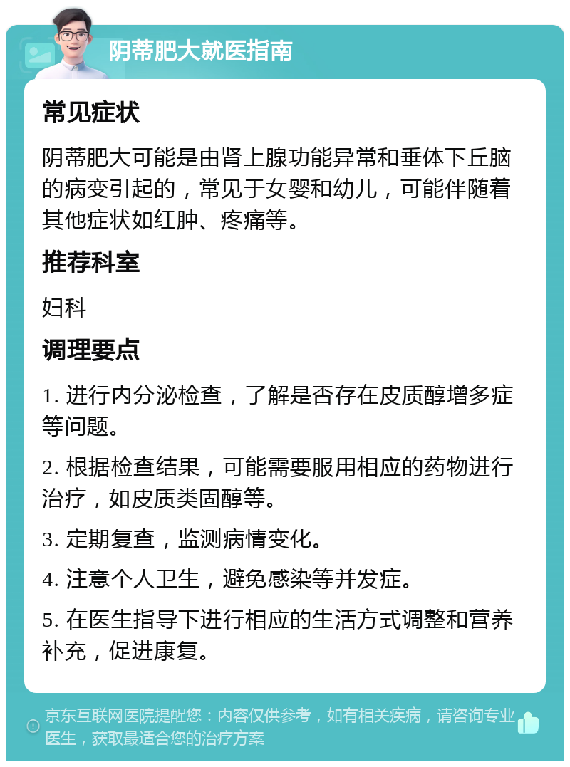 阴蒂肥大就医指南 常见症状 阴蒂肥大可能是由肾上腺功能异常和垂体下丘脑的病变引起的，常见于女婴和幼儿，可能伴随着其他症状如红肿、疼痛等。 推荐科室 妇科 调理要点 1. 进行内分泌检查，了解是否存在皮质醇增多症等问题。 2. 根据检查结果，可能需要服用相应的药物进行治疗，如皮质类固醇等。 3. 定期复查，监测病情变化。 4. 注意个人卫生，避免感染等并发症。 5. 在医生指导下进行相应的生活方式调整和营养补充，促进康复。