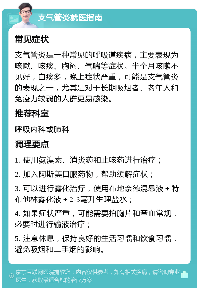 支气管炎就医指南 常见症状 支气管炎是一种常见的呼吸道疾病，主要表现为咳嗽、咳痰、胸闷、气喘等症状。半个月咳嗽不见好，白痰多，晚上症状严重，可能是支气管炎的表现之一，尤其是对于长期吸烟者、老年人和免疫力较弱的人群更易感染。 推荐科室 呼吸内科或肺科 调理要点 1. 使用氨溴索、消炎药和止咳药进行治疗； 2. 加入阿斯美口服药物，帮助缓解症状； 3. 可以进行雾化治疗，使用布地奈德混悬液＋特布他林雾化液＋2-3毫升生理盐水； 4. 如果症状严重，可能需要拍胸片和查血常规，必要时进行输液治疗； 5. 注意休息，保持良好的生活习惯和饮食习惯，避免吸烟和二手烟的影响。