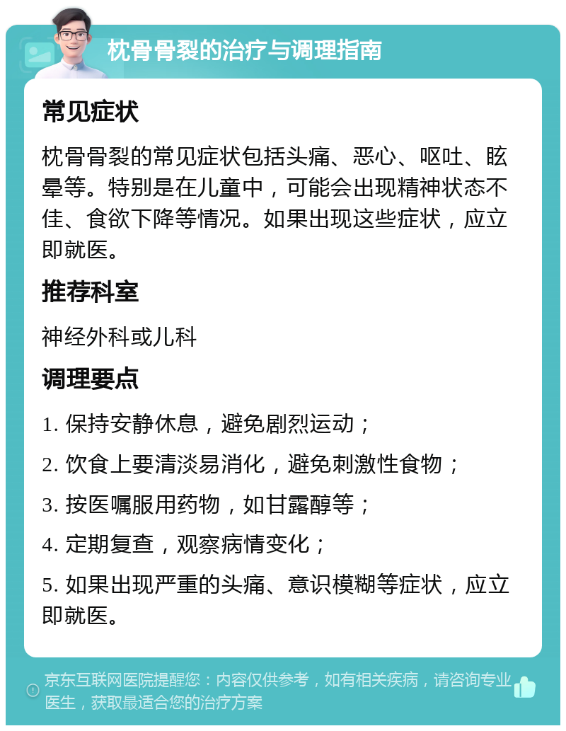 枕骨骨裂的治疗与调理指南 常见症状 枕骨骨裂的常见症状包括头痛、恶心、呕吐、眩晕等。特别是在儿童中，可能会出现精神状态不佳、食欲下降等情况。如果出现这些症状，应立即就医。 推荐科室 神经外科或儿科 调理要点 1. 保持安静休息，避免剧烈运动； 2. 饮食上要清淡易消化，避免刺激性食物； 3. 按医嘱服用药物，如甘露醇等； 4. 定期复查，观察病情变化； 5. 如果出现严重的头痛、意识模糊等症状，应立即就医。