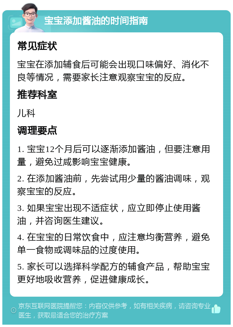 宝宝添加酱油的时间指南 常见症状 宝宝在添加辅食后可能会出现口味偏好、消化不良等情况，需要家长注意观察宝宝的反应。 推荐科室 儿科 调理要点 1. 宝宝12个月后可以逐渐添加酱油，但要注意用量，避免过咸影响宝宝健康。 2. 在添加酱油前，先尝试用少量的酱油调味，观察宝宝的反应。 3. 如果宝宝出现不适症状，应立即停止使用酱油，并咨询医生建议。 4. 在宝宝的日常饮食中，应注意均衡营养，避免单一食物或调味品的过度使用。 5. 家长可以选择科学配方的辅食产品，帮助宝宝更好地吸收营养，促进健康成长。