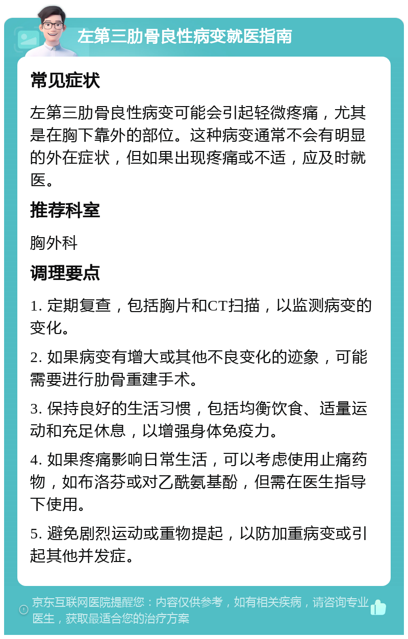 左第三肋骨良性病变就医指南 常见症状 左第三肋骨良性病变可能会引起轻微疼痛，尤其是在胸下靠外的部位。这种病变通常不会有明显的外在症状，但如果出现疼痛或不适，应及时就医。 推荐科室 胸外科 调理要点 1. 定期复查，包括胸片和CT扫描，以监测病变的变化。 2. 如果病变有增大或其他不良变化的迹象，可能需要进行肋骨重建手术。 3. 保持良好的生活习惯，包括均衡饮食、适量运动和充足休息，以增强身体免疫力。 4. 如果疼痛影响日常生活，可以考虑使用止痛药物，如布洛芬或对乙酰氨基酚，但需在医生指导下使用。 5. 避免剧烈运动或重物提起，以防加重病变或引起其他并发症。