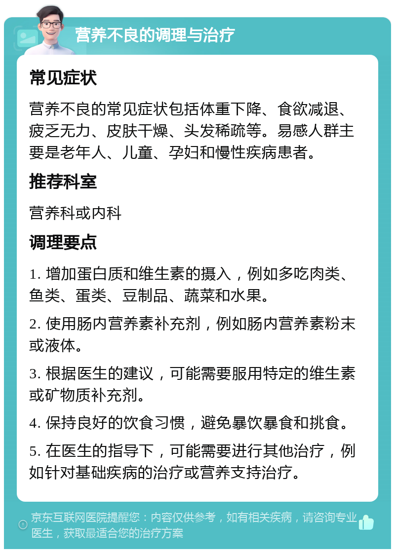 营养不良的调理与治疗 常见症状 营养不良的常见症状包括体重下降、食欲减退、疲乏无力、皮肤干燥、头发稀疏等。易感人群主要是老年人、儿童、孕妇和慢性疾病患者。 推荐科室 营养科或内科 调理要点 1. 增加蛋白质和维生素的摄入，例如多吃肉类、鱼类、蛋类、豆制品、蔬菜和水果。 2. 使用肠内营养素补充剂，例如肠内营养素粉末或液体。 3. 根据医生的建议，可能需要服用特定的维生素或矿物质补充剂。 4. 保持良好的饮食习惯，避免暴饮暴食和挑食。 5. 在医生的指导下，可能需要进行其他治疗，例如针对基础疾病的治疗或营养支持治疗。