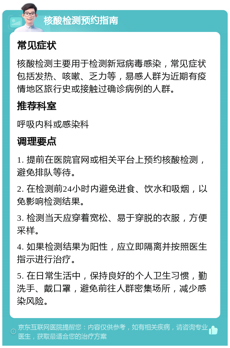 核酸检测预约指南 常见症状 核酸检测主要用于检测新冠病毒感染，常见症状包括发热、咳嗽、乏力等，易感人群为近期有疫情地区旅行史或接触过确诊病例的人群。 推荐科室 呼吸内科或感染科 调理要点 1. 提前在医院官网或相关平台上预约核酸检测，避免排队等待。 2. 在检测前24小时内避免进食、饮水和吸烟，以免影响检测结果。 3. 检测当天应穿着宽松、易于穿脱的衣服，方便采样。 4. 如果检测结果为阳性，应立即隔离并按照医生指示进行治疗。 5. 在日常生活中，保持良好的个人卫生习惯，勤洗手、戴口罩，避免前往人群密集场所，减少感染风险。