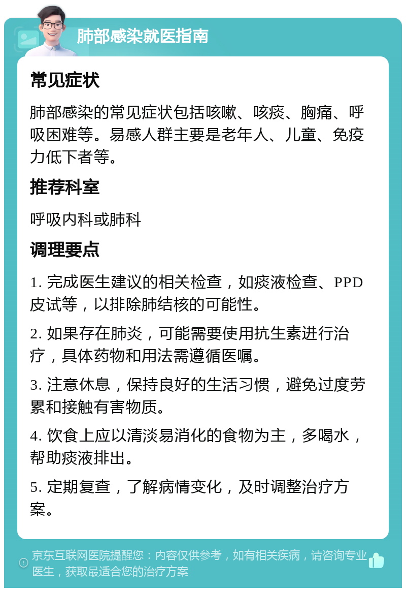 肺部感染就医指南 常见症状 肺部感染的常见症状包括咳嗽、咳痰、胸痛、呼吸困难等。易感人群主要是老年人、儿童、免疫力低下者等。 推荐科室 呼吸内科或肺科 调理要点 1. 完成医生建议的相关检查，如痰液检查、PPD皮试等，以排除肺结核的可能性。 2. 如果存在肺炎，可能需要使用抗生素进行治疗，具体药物和用法需遵循医嘱。 3. 注意休息，保持良好的生活习惯，避免过度劳累和接触有害物质。 4. 饮食上应以清淡易消化的食物为主，多喝水，帮助痰液排出。 5. 定期复查，了解病情变化，及时调整治疗方案。