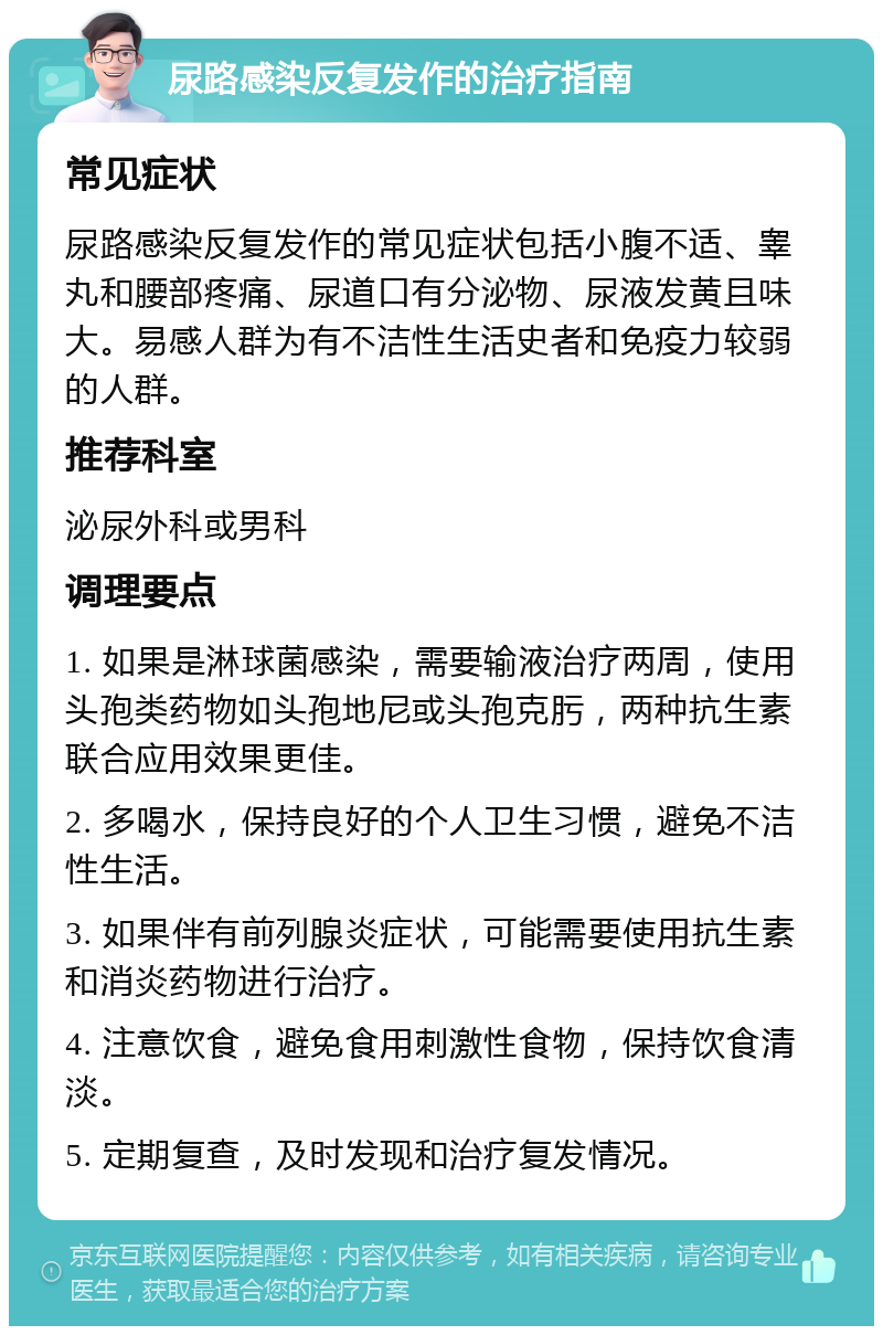 尿路感染反复发作的治疗指南 常见症状 尿路感染反复发作的常见症状包括小腹不适、睾丸和腰部疼痛、尿道口有分泌物、尿液发黄且味大。易感人群为有不洁性生活史者和免疫力较弱的人群。 推荐科室 泌尿外科或男科 调理要点 1. 如果是淋球菌感染，需要输液治疗两周，使用头孢类药物如头孢地尼或头孢克肟，两种抗生素联合应用效果更佳。 2. 多喝水，保持良好的个人卫生习惯，避免不洁性生活。 3. 如果伴有前列腺炎症状，可能需要使用抗生素和消炎药物进行治疗。 4. 注意饮食，避免食用刺激性食物，保持饮食清淡。 5. 定期复查，及时发现和治疗复发情况。