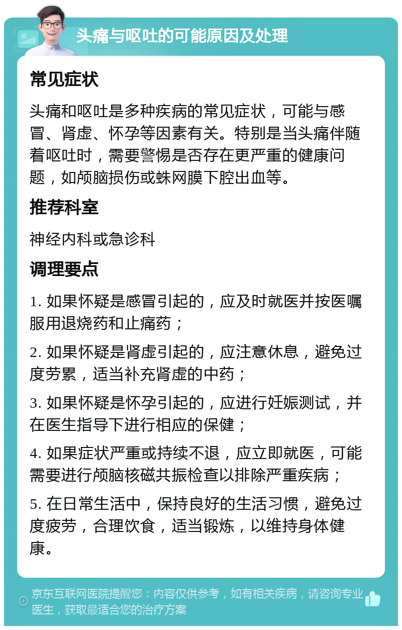 头痛与呕吐的可能原因及处理 常见症状 头痛和呕吐是多种疾病的常见症状，可能与感冒、肾虚、怀孕等因素有关。特别是当头痛伴随着呕吐时，需要警惕是否存在更严重的健康问题，如颅脑损伤或蛛网膜下腔出血等。 推荐科室 神经内科或急诊科 调理要点 1. 如果怀疑是感冒引起的，应及时就医并按医嘱服用退烧药和止痛药； 2. 如果怀疑是肾虚引起的，应注意休息，避免过度劳累，适当补充肾虚的中药； 3. 如果怀疑是怀孕引起的，应进行妊娠测试，并在医生指导下进行相应的保健； 4. 如果症状严重或持续不退，应立即就医，可能需要进行颅脑核磁共振检查以排除严重疾病； 5. 在日常生活中，保持良好的生活习惯，避免过度疲劳，合理饮食，适当锻炼，以维持身体健康。