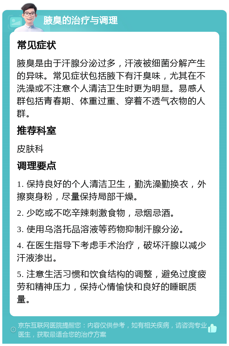 腋臭的治疗与调理 常见症状 腋臭是由于汗腺分泌过多，汗液被细菌分解产生的异味。常见症状包括腋下有汗臭味，尤其在不洗澡或不注意个人清洁卫生时更为明显。易感人群包括青春期、体重过重、穿着不透气衣物的人群。 推荐科室 皮肤科 调理要点 1. 保持良好的个人清洁卫生，勤洗澡勤换衣，外擦爽身粉，尽量保持局部干燥。 2. 少吃或不吃辛辣刺激食物，忌烟忌酒。 3. 使用乌洛托品溶液等药物抑制汗腺分泌。 4. 在医生指导下考虑手术治疗，破坏汗腺以减少汗液渗出。 5. 注意生活习惯和饮食结构的调整，避免过度疲劳和精神压力，保持心情愉快和良好的睡眠质量。