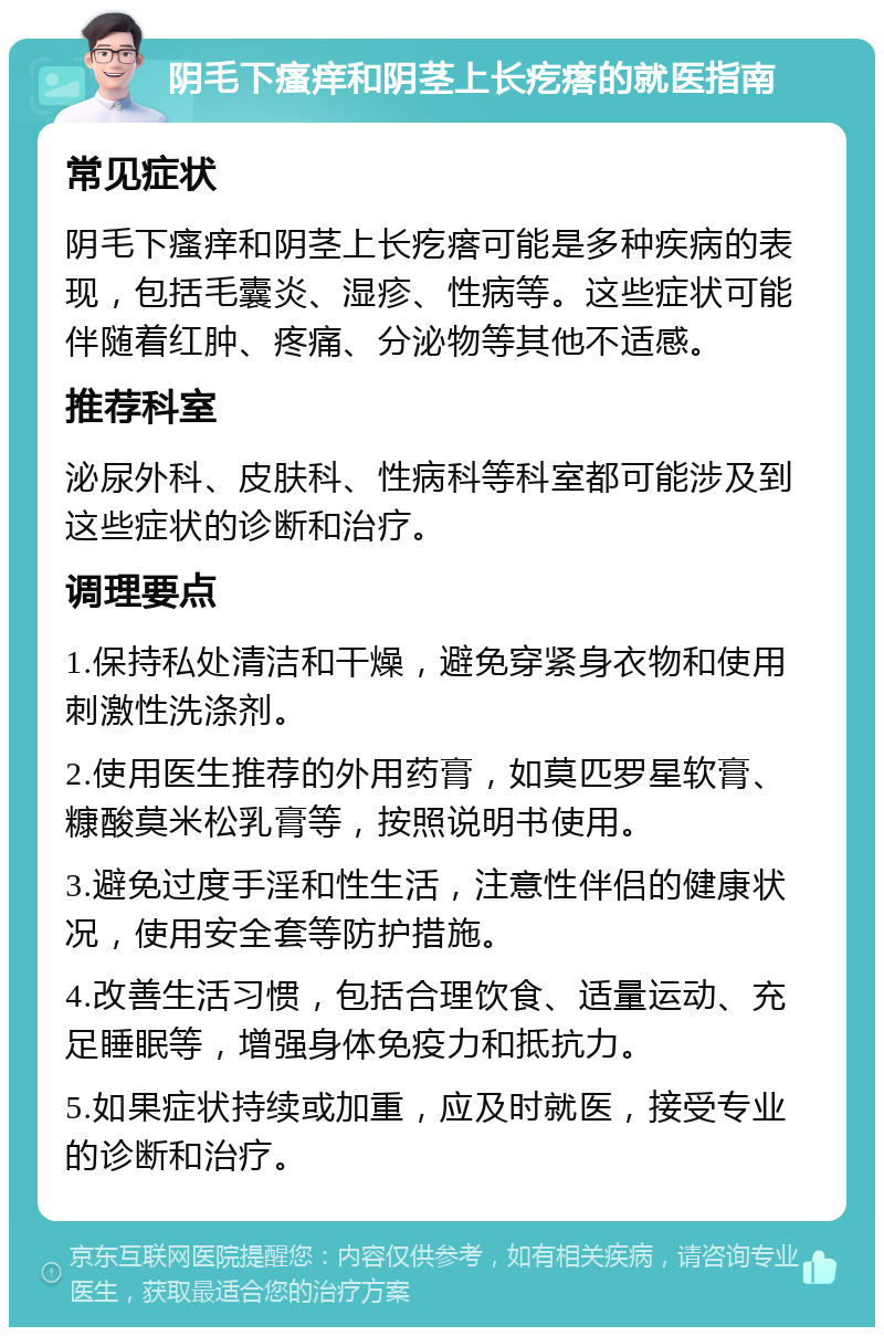 阴毛下瘙痒和阴茎上长疙瘩的就医指南 常见症状 阴毛下瘙痒和阴茎上长疙瘩可能是多种疾病的表现，包括毛囊炎、湿疹、性病等。这些症状可能伴随着红肿、疼痛、分泌物等其他不适感。 推荐科室 泌尿外科、皮肤科、性病科等科室都可能涉及到这些症状的诊断和治疗。 调理要点 1.保持私处清洁和干燥，避免穿紧身衣物和使用刺激性洗涤剂。 2.使用医生推荐的外用药膏，如莫匹罗星软膏、糠酸莫米松乳膏等，按照说明书使用。 3.避免过度手淫和性生活，注意性伴侣的健康状况，使用安全套等防护措施。 4.改善生活习惯，包括合理饮食、适量运动、充足睡眠等，增强身体免疫力和抵抗力。 5.如果症状持续或加重，应及时就医，接受专业的诊断和治疗。