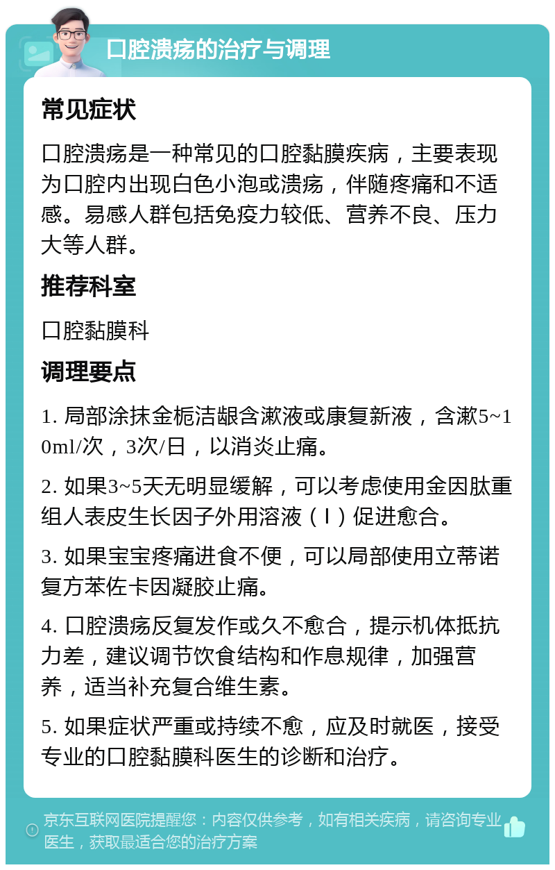 口腔溃疡的治疗与调理 常见症状 口腔溃疡是一种常见的口腔黏膜疾病，主要表现为口腔内出现白色小泡或溃疡，伴随疼痛和不适感。易感人群包括免疫力较低、营养不良、压力大等人群。 推荐科室 口腔黏膜科 调理要点 1. 局部涂抹金栀洁龈含漱液或康复新液，含漱5~10ml/次，3次/日，以消炎止痛。 2. 如果3~5天无明显缓解，可以考虑使用金因肽重组人表皮生长因子外用溶液（Ⅰ）促进愈合。 3. 如果宝宝疼痛进食不便，可以局部使用立蒂诺复方苯佐卡因凝胶止痛。 4. 口腔溃疡反复发作或久不愈合，提示机体抵抗力差，建议调节饮食结构和作息规律，加强营养，适当补充复合维生素。 5. 如果症状严重或持续不愈，应及时就医，接受专业的口腔黏膜科医生的诊断和治疗。