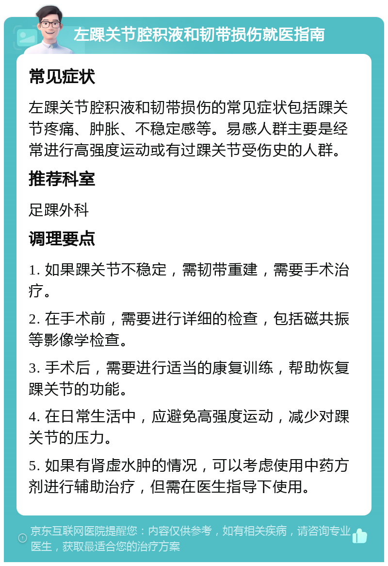 左踝关节腔积液和韧带损伤就医指南 常见症状 左踝关节腔积液和韧带损伤的常见症状包括踝关节疼痛、肿胀、不稳定感等。易感人群主要是经常进行高强度运动或有过踝关节受伤史的人群。 推荐科室 足踝外科 调理要点 1. 如果踝关节不稳定，需韧带重建，需要手术治疗。 2. 在手术前，需要进行详细的检查，包括磁共振等影像学检查。 3. 手术后，需要进行适当的康复训练，帮助恢复踝关节的功能。 4. 在日常生活中，应避免高强度运动，减少对踝关节的压力。 5. 如果有肾虚水肿的情况，可以考虑使用中药方剂进行辅助治疗，但需在医生指导下使用。