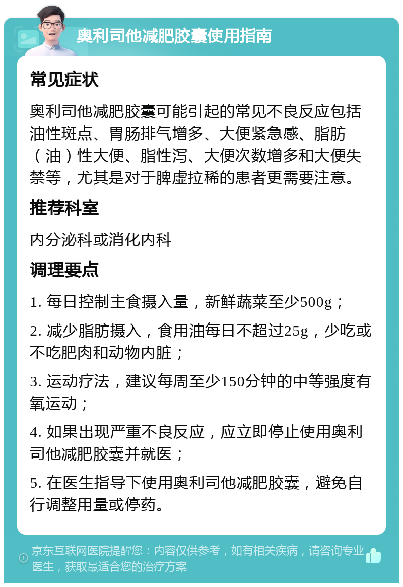 奥利司他减肥胶囊使用指南 常见症状 奥利司他减肥胶囊可能引起的常见不良反应包括油性斑点、胃肠排气增多、大便紧急感、脂肪（油）性大便、脂性泻、大便次数增多和大便失禁等，尤其是对于脾虚拉稀的患者更需要注意。 推荐科室 内分泌科或消化内科 调理要点 1. 每日控制主食摄入量，新鲜蔬菜至少500g； 2. 减少脂肪摄入，食用油每日不超过25g，少吃或不吃肥肉和动物内脏； 3. 运动疗法，建议每周至少150分钟的中等强度有氧运动； 4. 如果出现严重不良反应，应立即停止使用奥利司他减肥胶囊并就医； 5. 在医生指导下使用奥利司他减肥胶囊，避免自行调整用量或停药。