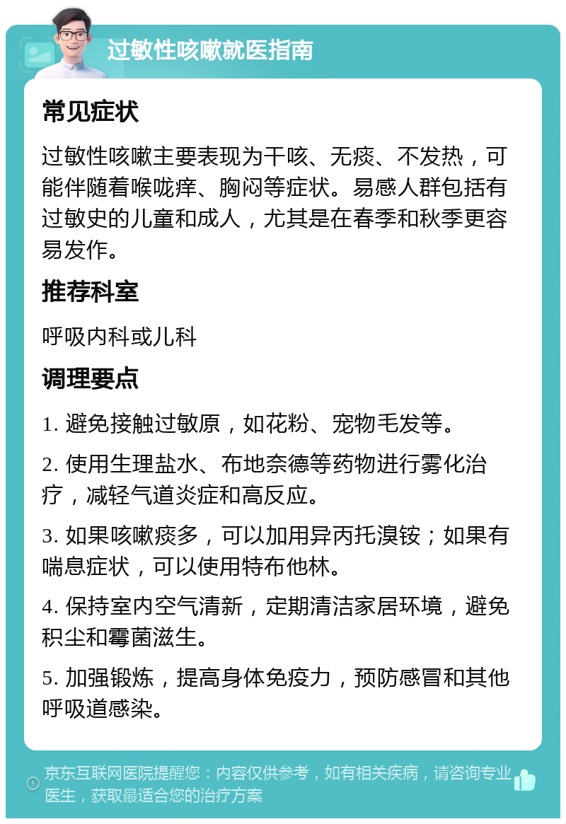 过敏性咳嗽就医指南 常见症状 过敏性咳嗽主要表现为干咳、无痰、不发热，可能伴随着喉咙痒、胸闷等症状。易感人群包括有过敏史的儿童和成人，尤其是在春季和秋季更容易发作。 推荐科室 呼吸内科或儿科 调理要点 1. 避免接触过敏原，如花粉、宠物毛发等。 2. 使用生理盐水、布地奈德等药物进行雾化治疗，减轻气道炎症和高反应。 3. 如果咳嗽痰多，可以加用异丙托溴铵；如果有喘息症状，可以使用特布他林。 4. 保持室内空气清新，定期清洁家居环境，避免积尘和霉菌滋生。 5. 加强锻炼，提高身体免疫力，预防感冒和其他呼吸道感染。