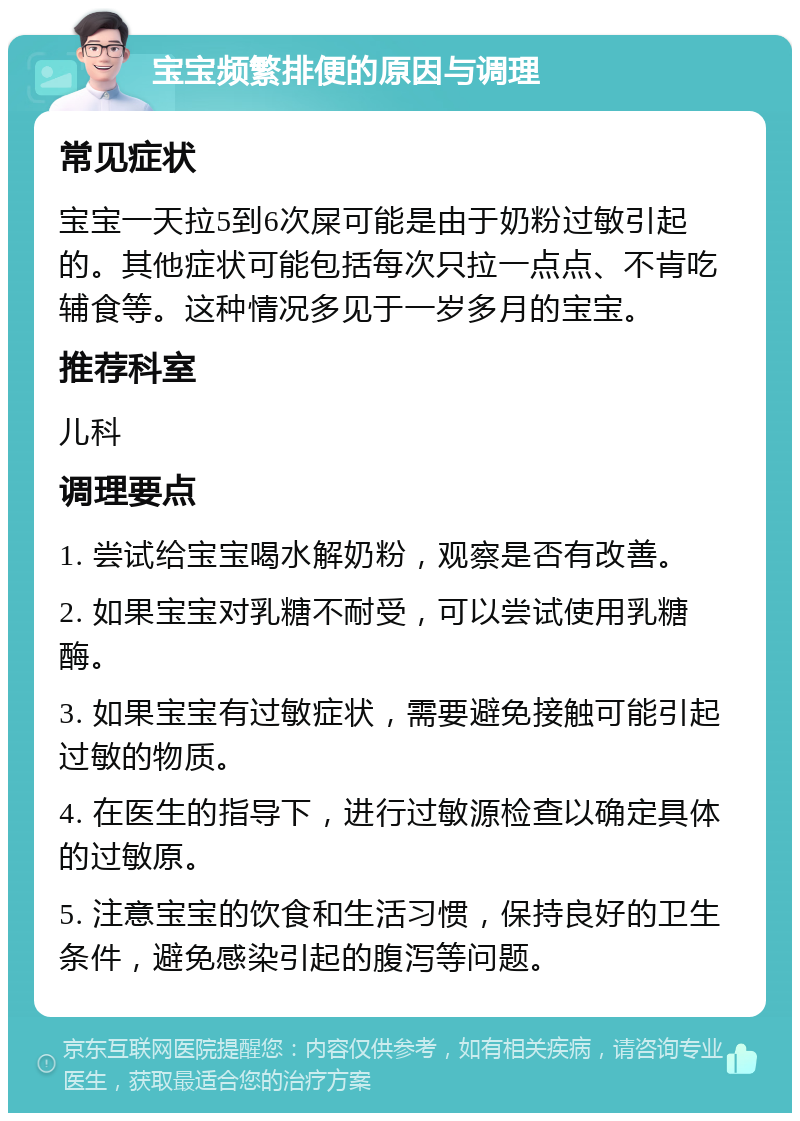 宝宝频繁排便的原因与调理 常见症状 宝宝一天拉5到6次屎可能是由于奶粉过敏引起的。其他症状可能包括每次只拉一点点、不肯吃辅食等。这种情况多见于一岁多月的宝宝。 推荐科室 儿科 调理要点 1. 尝试给宝宝喝水解奶粉，观察是否有改善。 2. 如果宝宝对乳糖不耐受，可以尝试使用乳糖酶。 3. 如果宝宝有过敏症状，需要避免接触可能引起过敏的物质。 4. 在医生的指导下，进行过敏源检查以确定具体的过敏原。 5. 注意宝宝的饮食和生活习惯，保持良好的卫生条件，避免感染引起的腹泻等问题。