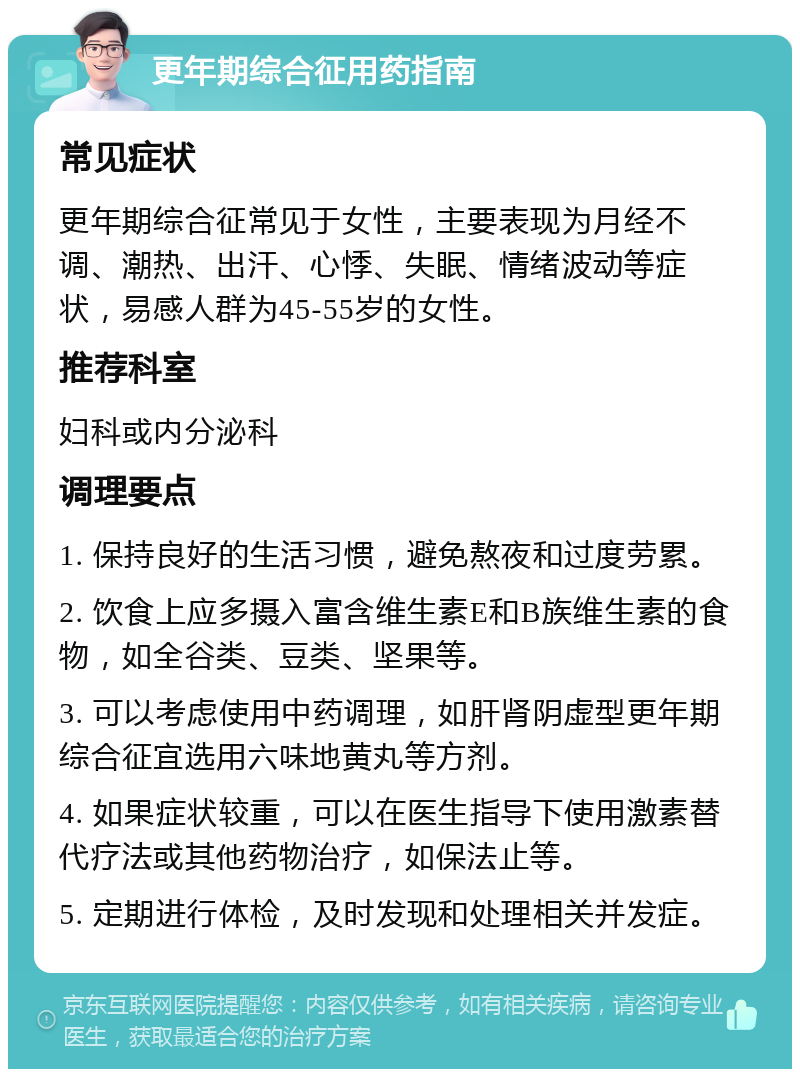 更年期综合征用药指南 常见症状 更年期综合征常见于女性，主要表现为月经不调、潮热、出汗、心悸、失眠、情绪波动等症状，易感人群为45-55岁的女性。 推荐科室 妇科或内分泌科 调理要点 1. 保持良好的生活习惯，避免熬夜和过度劳累。 2. 饮食上应多摄入富含维生素E和B族维生素的食物，如全谷类、豆类、坚果等。 3. 可以考虑使用中药调理，如肝肾阴虚型更年期综合征宜选用六味地黄丸等方剂。 4. 如果症状较重，可以在医生指导下使用激素替代疗法或其他药物治疗，如保法止等。 5. 定期进行体检，及时发现和处理相关并发症。