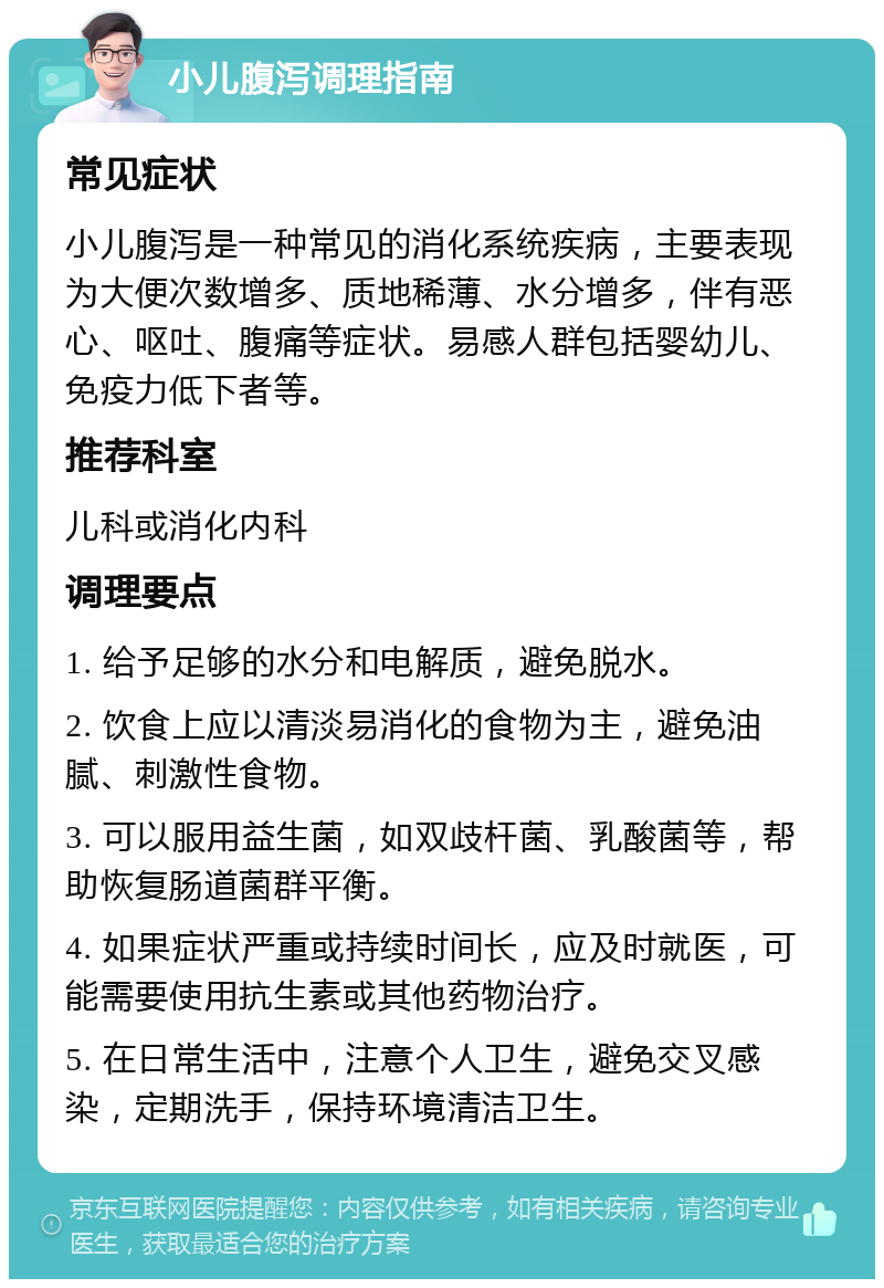 小儿腹泻调理指南 常见症状 小儿腹泻是一种常见的消化系统疾病，主要表现为大便次数增多、质地稀薄、水分增多，伴有恶心、呕吐、腹痛等症状。易感人群包括婴幼儿、免疫力低下者等。 推荐科室 儿科或消化内科 调理要点 1. 给予足够的水分和电解质，避免脱水。 2. 饮食上应以清淡易消化的食物为主，避免油腻、刺激性食物。 3. 可以服用益生菌，如双歧杆菌、乳酸菌等，帮助恢复肠道菌群平衡。 4. 如果症状严重或持续时间长，应及时就医，可能需要使用抗生素或其他药物治疗。 5. 在日常生活中，注意个人卫生，避免交叉感染，定期洗手，保持环境清洁卫生。