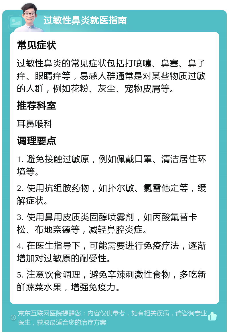 过敏性鼻炎就医指南 常见症状 过敏性鼻炎的常见症状包括打喷嚏、鼻塞、鼻子痒、眼睛痒等，易感人群通常是对某些物质过敏的人群，例如花粉、灰尘、宠物皮屑等。 推荐科室 耳鼻喉科 调理要点 1. 避免接触过敏原，例如佩戴口罩、清洁居住环境等。 2. 使用抗组胺药物，如扑尔敏、氯雷他定等，缓解症状。 3. 使用鼻用皮质类固醇喷雾剂，如丙酸氟替卡松、布地奈德等，减轻鼻腔炎症。 4. 在医生指导下，可能需要进行免疫疗法，逐渐增加对过敏原的耐受性。 5. 注意饮食调理，避免辛辣刺激性食物，多吃新鲜蔬菜水果，增强免疫力。