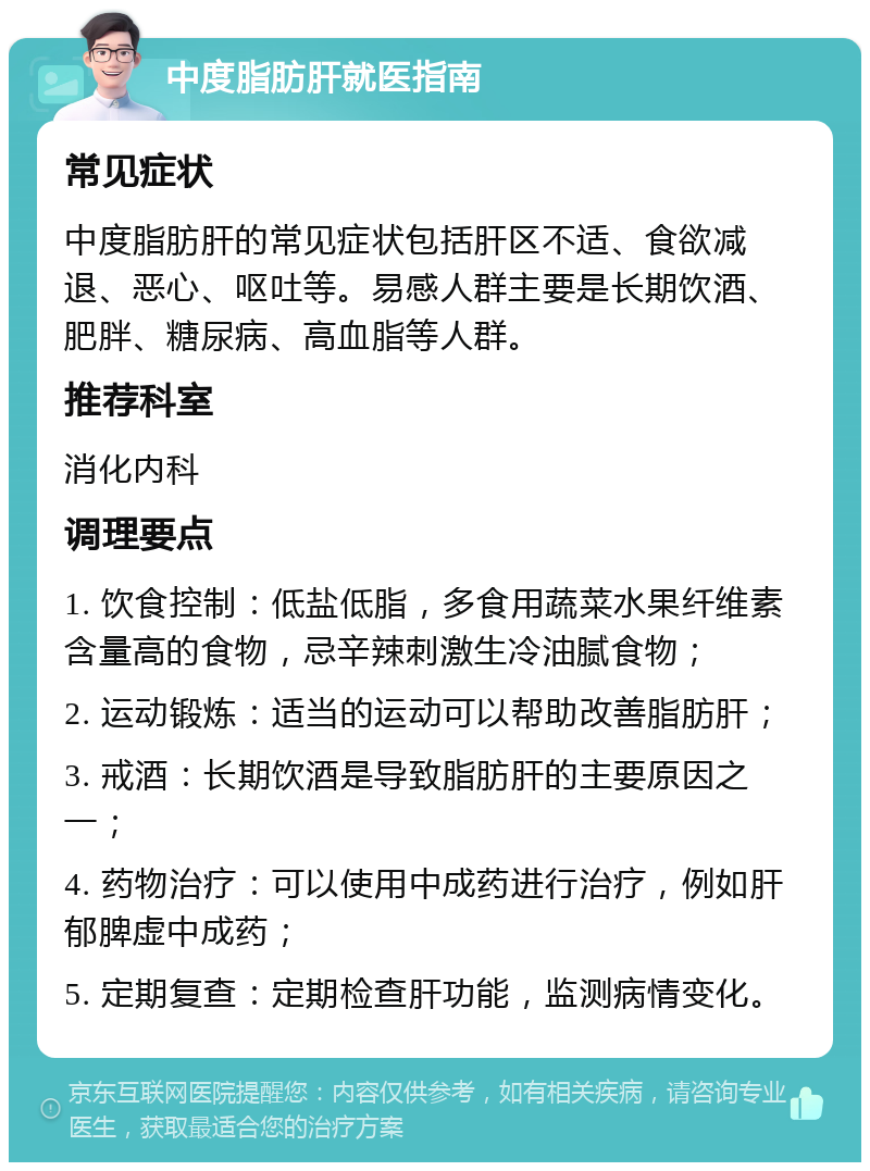 中度脂肪肝就医指南 常见症状 中度脂肪肝的常见症状包括肝区不适、食欲减退、恶心、呕吐等。易感人群主要是长期饮酒、肥胖、糖尿病、高血脂等人群。 推荐科室 消化内科 调理要点 1. 饮食控制：低盐低脂，多食用蔬菜水果纤维素含量高的食物，忌辛辣刺激生冷油腻食物； 2. 运动锻炼：适当的运动可以帮助改善脂肪肝； 3. 戒酒：长期饮酒是导致脂肪肝的主要原因之一； 4. 药物治疗：可以使用中成药进行治疗，例如肝郁脾虚中成药； 5. 定期复查：定期检查肝功能，监测病情变化。