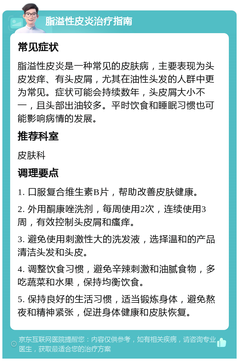 脂溢性皮炎治疗指南 常见症状 脂溢性皮炎是一种常见的皮肤病，主要表现为头皮发痒、有头皮屑，尤其在油性头发的人群中更为常见。症状可能会持续数年，头皮屑大小不一，且头部出油较多。平时饮食和睡眠习惯也可能影响病情的发展。 推荐科室 皮肤科 调理要点 1. 口服复合维生素B片，帮助改善皮肤健康。 2. 外用酮康唑洗剂，每周使用2次，连续使用3周，有效控制头皮屑和瘙痒。 3. 避免使用刺激性大的洗发液，选择温和的产品清洁头发和头皮。 4. 调整饮食习惯，避免辛辣刺激和油腻食物，多吃蔬菜和水果，保持均衡饮食。 5. 保持良好的生活习惯，适当锻炼身体，避免熬夜和精神紧张，促进身体健康和皮肤恢复。