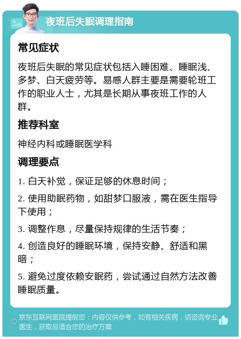 夜班后失眠调理指南 常见症状 夜班后失眠的常见症状包括入睡困难、睡眠浅、多梦、白天疲劳等。易感人群主要是需要轮班工作的职业人士，尤其是长期从事夜班工作的人群。 推荐科室 神经内科或睡眠医学科 调理要点 1. 白天补觉，保证足够的休息时间； 2. 使用助眠药物，如甜梦口服液，需在医生指导下使用； 3. 调整作息，尽量保持规律的生活节奏； 4. 创造良好的睡眠环境，保持安静、舒适和黑暗； 5. 避免过度依赖安眠药，尝试通过自然方法改善睡眠质量。