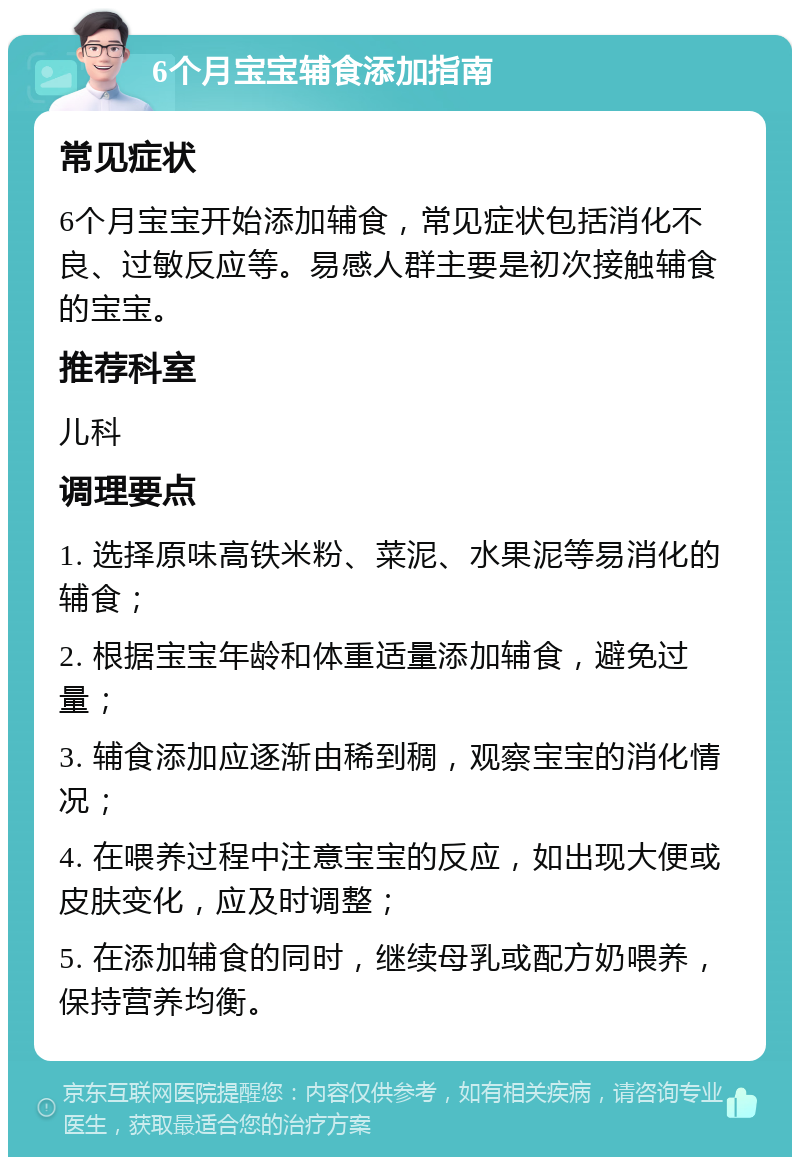 6个月宝宝辅食添加指南 常见症状 6个月宝宝开始添加辅食，常见症状包括消化不良、过敏反应等。易感人群主要是初次接触辅食的宝宝。 推荐科室 儿科 调理要点 1. 选择原味高铁米粉、菜泥、水果泥等易消化的辅食； 2. 根据宝宝年龄和体重适量添加辅食，避免过量； 3. 辅食添加应逐渐由稀到稠，观察宝宝的消化情况； 4. 在喂养过程中注意宝宝的反应，如出现大便或皮肤变化，应及时调整； 5. 在添加辅食的同时，继续母乳或配方奶喂养，保持营养均衡。