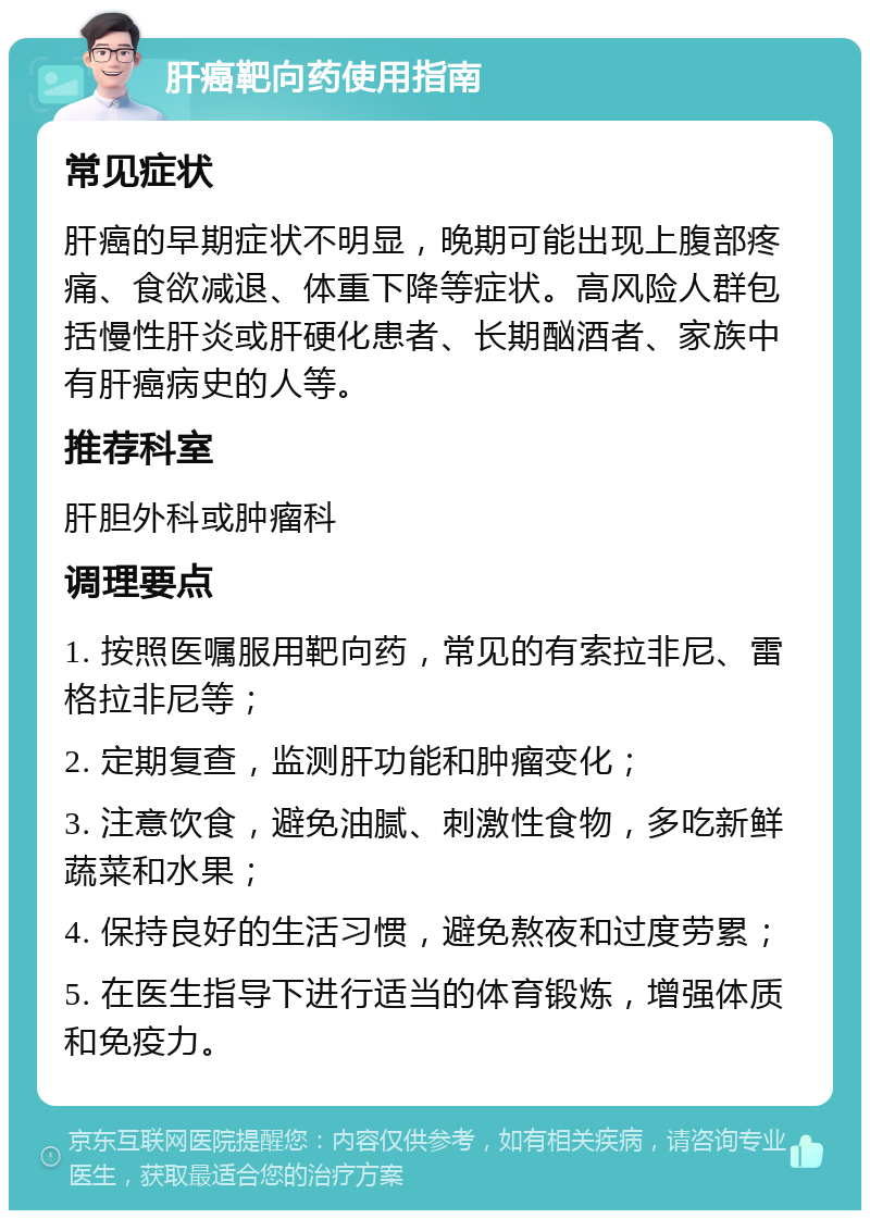 肝癌靶向药使用指南 常见症状 肝癌的早期症状不明显，晚期可能出现上腹部疼痛、食欲减退、体重下降等症状。高风险人群包括慢性肝炎或肝硬化患者、长期酗酒者、家族中有肝癌病史的人等。 推荐科室 肝胆外科或肿瘤科 调理要点 1. 按照医嘱服用靶向药，常见的有索拉非尼、雷格拉非尼等； 2. 定期复查，监测肝功能和肿瘤变化； 3. 注意饮食，避免油腻、刺激性食物，多吃新鲜蔬菜和水果； 4. 保持良好的生活习惯，避免熬夜和过度劳累； 5. 在医生指导下进行适当的体育锻炼，增强体质和免疫力。